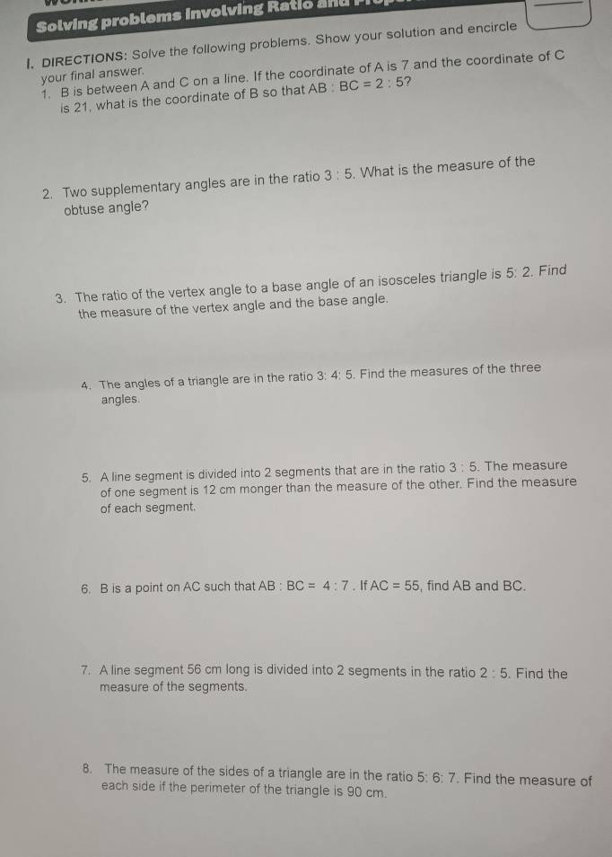 Solving problems involving Ratio 
1. DIRECTIONS: Solve the following problems. Show your solution and encircle 
1. B is between A and C on a line. If the coordinate of A is 7 and the coordinate of C
your final answer. 
is 21, what is the coordinate of B so that AB:BC=2:5 ? 
2. Two supplementary angles are in the ratio 3:5. What is the measure of the 
obtuse angle? 
3. The ratio of the vertex angle to a base angle of an isosceles triangle is 5: 2. Find 
the measure of the vertex angle and the base angle. 
4. The angles of a triangle are in the ratio 3:4:5 5. Find the measures of the three 
angles. 
5. A line segment is divided into 2 segments that are in the ratio 3:5. The measure 
of one segment is 12 cm monger than the measure of the other. Find the measure 
of each segment. 
6. B is a point on AC such that AB : BC=4:7. If AC=55 , find AB and BC. 
7. A line segment 56 cm long is divided into 2 segments in the ratio 2:5. Find the 
measure of the segments. 
8. The measure of the sides of a triangle are in the ratio 5:6:7. Find the measure of 
each side if the perimeter of the triangle is 90 cm.