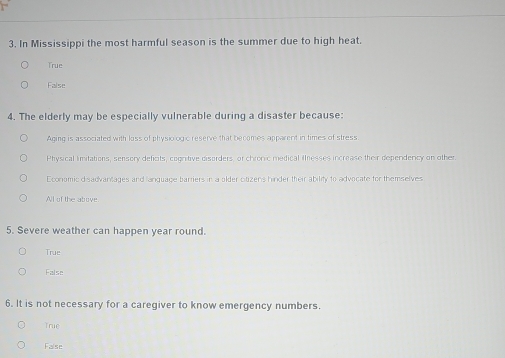 In Mississippi the most harmful season is the summer due to high heat.
True
False
4. The elderly may be especially vulnerable during a disaster because:
Aging is associated with liss of physiologic reserve that becames apparent in times of stress
Physical limitations, sensory deficits, cognitive disorders, or chronic medical inesses increase their dependency on other
Economic disadvantages and lanquage barriers in a older citizens hinder their ability to advocate for themselves
All of the abrove
5. Severe weather can happen year round.
True
False
6. It is not necessary for a caregiver to know emergency numbers.
True
False