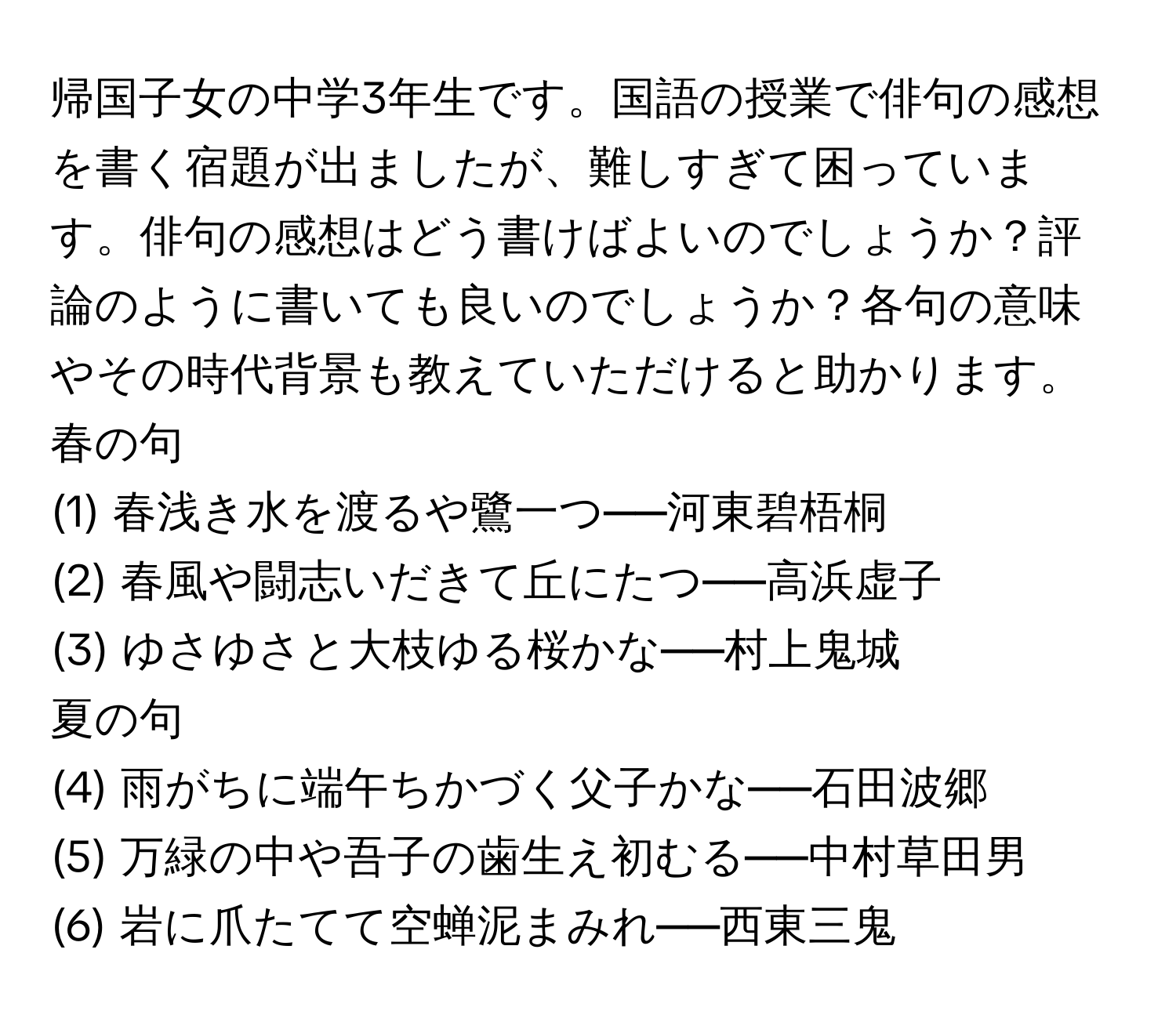 帰国子女の中学3年生です。国語の授業で俳句の感想を書く宿題が出ましたが、難しすぎて困っています。俳句の感想はどう書けばよいのでしょうか？評論のように書いても良いのでしょうか？各句の意味やその時代背景も教えていただけると助かります。

春の句
(1) 春浅き水を渡るや鷺一つ──河東碧梧桐  
(2) 春風や闘志いだきて丘にたつ──高浜虚子  
(3) ゆさゆさと大枝ゆる桜かな──村上鬼城  

夏の句  
(4) 雨がちに端午ちかづく父子かな──石田波郷  
(5) 万緑の中や吾子の歯生え初むる──中村草田男  
(6) 岩に爪たてて空蝉泥まみれ──西東三鬼