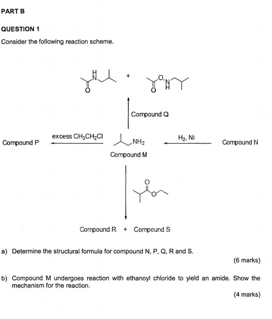 Consider the following reaction scheme. 
+ 
Compound Q
e xcess CH_3CH_2Cl H_2, Ni
Compound P NH_2 Compound N
Compound M
o
Compound R + Compound S
a) Determine the structural formula for compound N, P, Q, R and S. 
(6 marks) 
b) Compound M undergoes reaction with ethanoyl chloride to yield an amide. Show the 
mechanism for the reaction. 
(4 marks)