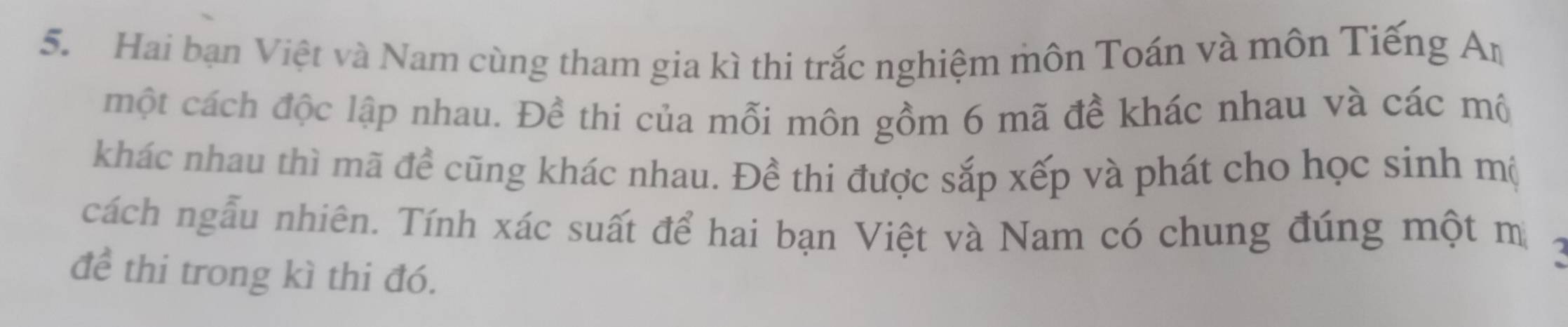 Hai bạn Việt và Nam cùng tham gia kì thi trắc nghiệm môn Toán và môn Tiếng A_n
một cách độc lập nhau. Đề thi của mỗi môn gồm 6 mã đề khác nhau và các mô 
khác nhau thì mã đề cũng khác nhau. Đề thi được sắp xếp và phát cho học sinh mộ 
cách ngẫu nhiên. Tính xác suất để hai bạn Việt và Nam có chung đúng một m a 
để thi trong kì thi đó.