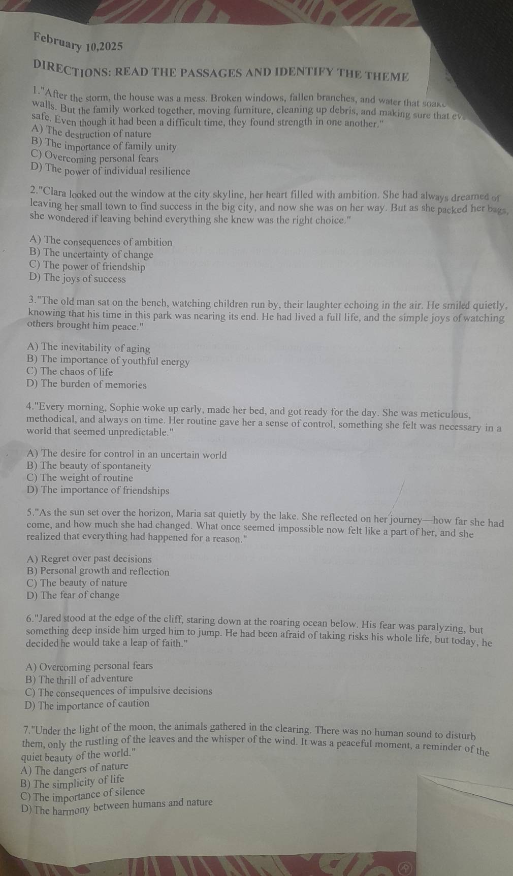 February 10,2025
DIRECTIONS: READ THE PASSAGES AND IDENTIFY THE THEME. "After the storm, the house was a mess. Broken windows, fallen branches, and water that soake
walls. But the family worked together, moving furniture, cleaning up debris, and making sure that eve
safe. Even though it had been a difficult time, they found strength in one another."
A) The destruction of nature
B) The importance of family unity
C) Overcoming personal fears
D) The power of individual resilience
2.''C lara looked out the window at the city skyline, her heart filled with ambition. She had always dreamed of
leaving her small town to find success in the big city, and now she was on her way. But as she packed her bags,
she wondered if leaving behind everything she knew was the right choice."
A) The consequences of ambition
B) The uncertainty of change
C) The power of friendship
D) The joys of success
3."The old man sat on the bench, watching children run by, their laughter echoing in the air. He smiled quietly,
knowing that his time in this park was nearing its end. He had lived a full life, and the simple joys of watching
others brought him peace."
A) The inevitability of aging
B) The importance of youthful energy
C) The chaos of life
D) The burden of memories
4."Every morning, Sophie woke up early, made her bed, and got ready for the day. She was meticulous,
methodical, and always on time. Her routine gave her a sense of control, something she felt was necessary in a
world that seemed unpredictable."
A) The desire for control in an uncertain world
B) The beauty of spontaneity
C) The weight of routine
D) The importance of friendships
5."As the sun set over the horizon, Maria sat quietly by the lake. She reflected on her journey—how far she had
come, and how much she had changed. What once seemed impossible now felt like a part of her, and she
realized that everything had happened for a reason."
A) Regret over past decisions
B) Personal growth and reflection
C) The beauty of nature
D) The fear of change
6."Jared stood at the edge of the cliff, staring down at the roaring ocean below. His fear was paralyzing, but
something deep inside him urged him to jump. He had been afraid of taking risks his whole life, but today, he
decided he would take a leap of faith."
A) Overcoming personal fears
B) The thrill of adventure
C) The consequences of impulsive decisions
D) The importance of caution
7.'' Under the light of the moon, the animals gathered in the clearing. There was no human sound to disturh
them, only the rustling of the leaves and the whisper of the wind. It was a peaceful moment, a reminder of the
quiet beauty of the world."
A) The dangers of nature
B) The simplicity of life
C) The importance of silence
D) The harmony between humans and nature