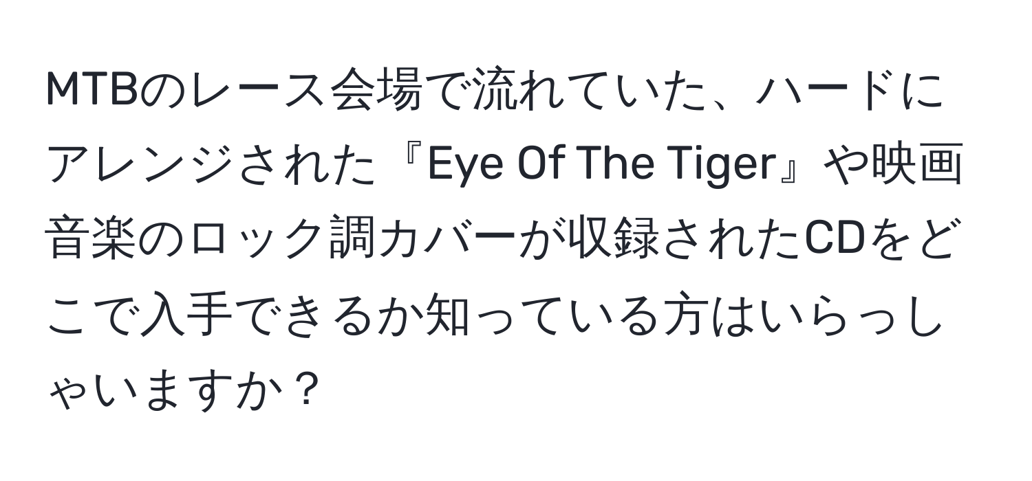 MTBのレース会場で流れていた、ハードにアレンジされた『Eye Of The Tiger』や映画音楽のロック調カバーが収録されたCDをどこで入手できるか知っている方はいらっしゃいますか？