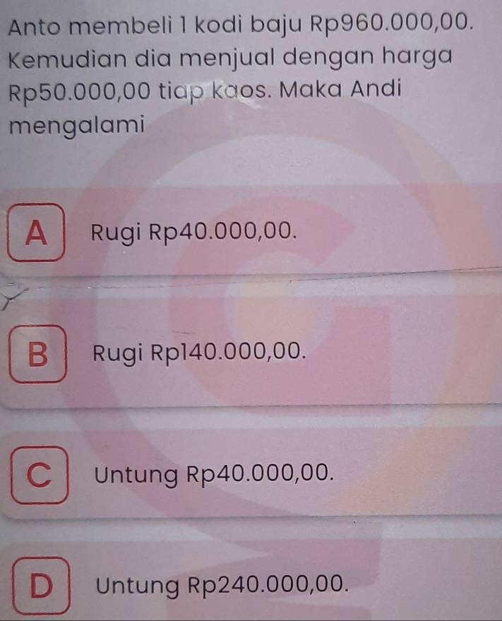 Anto membeli 1 kodi baju Rp960.000,00.
Kemudian dia menjual dengan harga
Rp50.000,00 tiap kaos. Maka Andi
mengalami
A Rugi Rp40.000,00.
B Rugi Rp140.000,00.
C Untung Rp40.000,00.
D Untung Rp240.000,00.