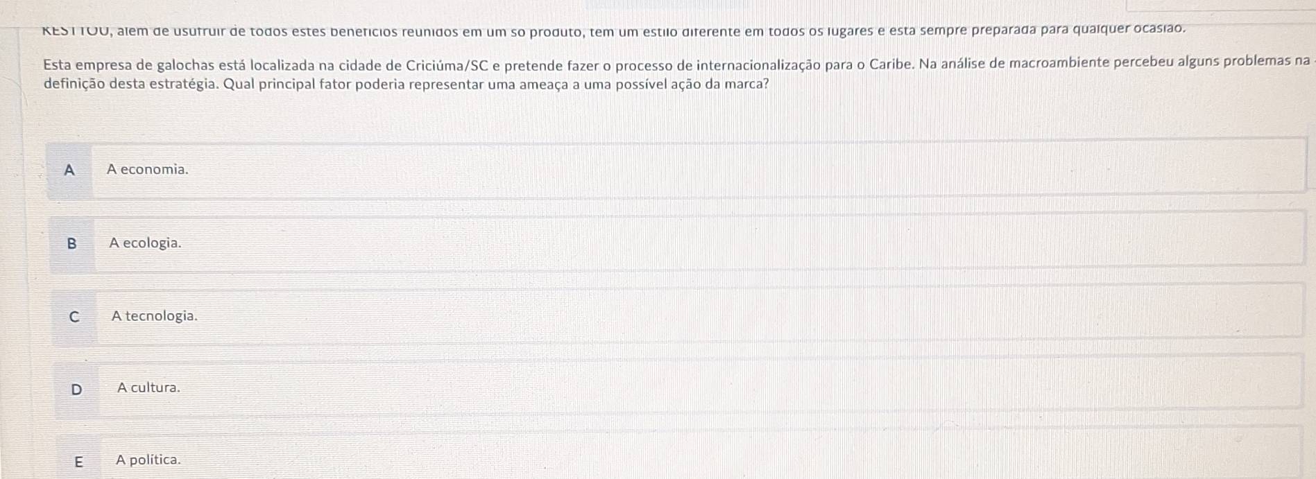 KEST TOU, alem de usufruir de todos estes benefícios reunidos em um so produto, tem um estilo diferente em todos os lugares e esta sempre preparada para quaíquer ocasião.
Esta empresa de galochas está localizada na cidade de Criciúma/SC e pretende fazer o processo de internacionalização para o Caribe. Na análise de macroambiente percebeu alguns problemas na
definição desta estratégia. Qual principal fator poderia representar uma ameaça a uma possível ação da marca?
A A economia.
B A ecologia.
C A tecnologia.
D A cultura.
EA política.