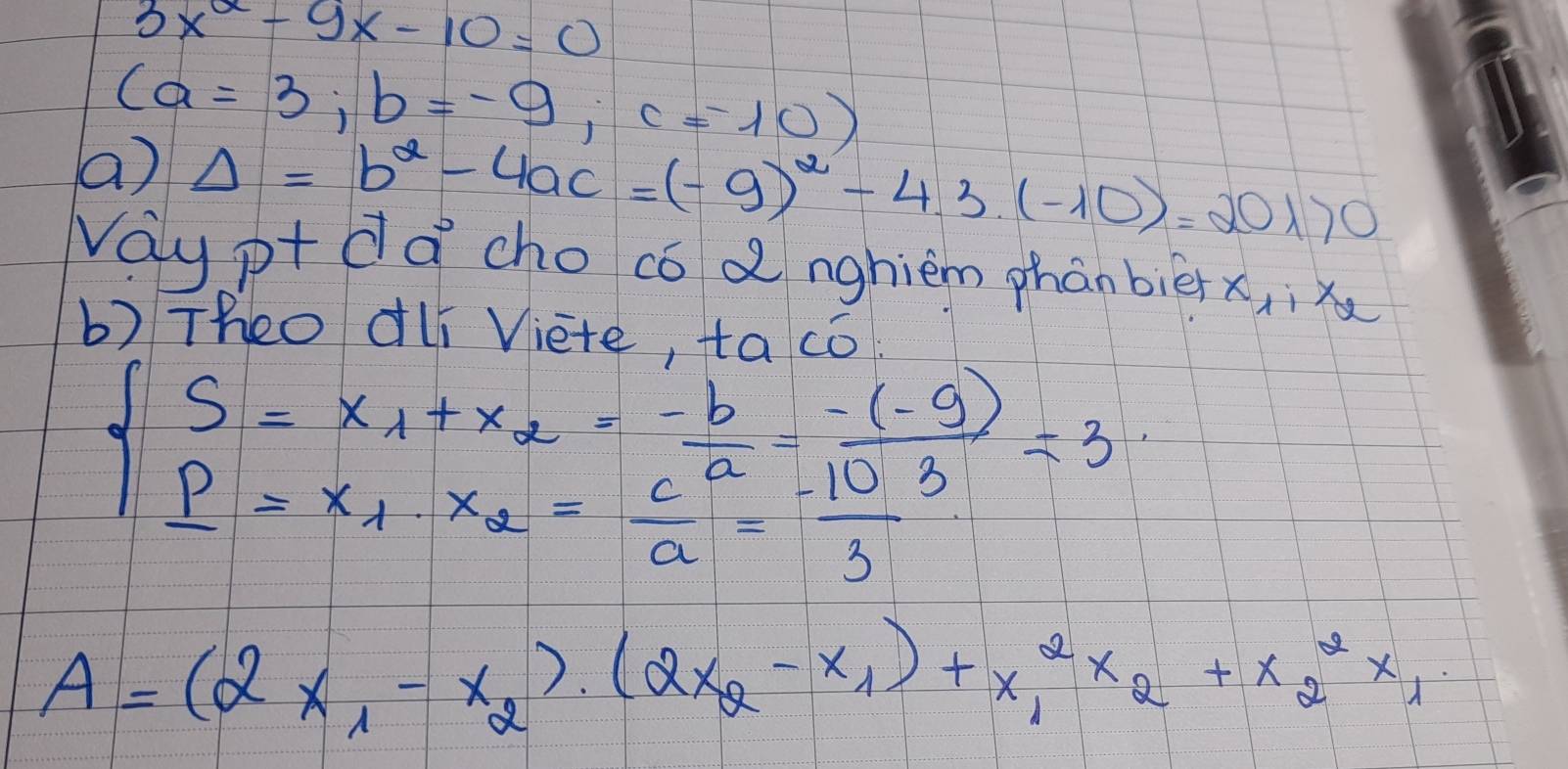 3x^2-9x-10=0
(a=3;b=-9; c=-10)
() Delta =b^2-4ac=(-9)^2-4.3(-10)=20170
Way pt da cho co dnghiem phànbièn x_1:x_2
b) Theo dlí Viete, to co
beginarrayl S=x_1+x_2= (-b)/a - (-(-9))/3 =3  p/a =x_1· x_2= c/a = (-10)/3 endarray.
A=(2x_1-x_2)· (2x_2-x_1)+x^2_1x_2+x^2_2x_1