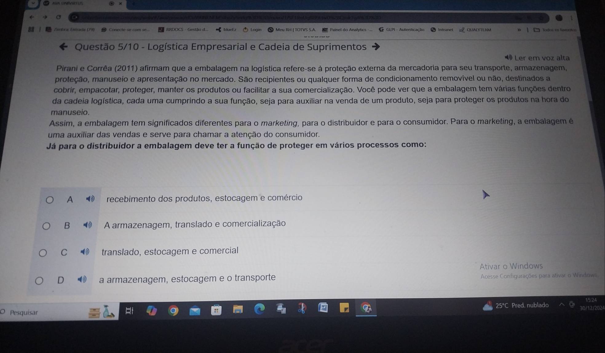 lueE QUALYTEAM
AB Zambra: Entrada (79) RRDOCS - Ge | □ lodos os faventos
Questão 5/10 - Logística Empresarial e Cadeia de Suprimentos
Ler em voz alta
Pirani e Corrêa (2011) afirmam que a embalagem na logística refere-se à proteção externa da mercadoria para seu transporte, armazenagem,
pmroteção, manuseio e apresentação no mercado. São recipientes ou qualquer forma de condicionamento removível ou não, destinados a
cobrir, empacotar, proteger, manter os produtos ou facilitar a sua comercialização. Você pode ver que a embalagem tem várias funções dentro
da cadeia logística, cada uma cumprindo a sua função, seja para auxiliar na venda de um produto, seja para proteger os produtos na hora do
manuseio.
Assim, a embalagem tem significados diferentes para o marketing, para o distribuidor e para o consumidor. Para o marketing, a embalagem é
uma auxiliar das vendas e serve para chamar a atenção do consumidor.
Já para o distribuidor a embalagem deve ter a função de proteger em vários processos como:
A recebimento dos produtos, estocagem e comércio
B A armazenagem, translado e comercialização
C translado, estocagem e comercial
Ativar o Windows
D a armazenagem, estocagem e o transporte
Acesse Configurações para ativar o Windows
15:24
Pesquisar 25°C Pred. nublado 30/12/2024