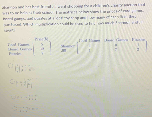 Shannon and her best friend Jill went shopping for a children's charity auction that 
was to be held at their school. The matrices below show the prices of card games, 
board games, and puzzles at a local toy shop and how many of each item they 
purchased. Which multiplication could be used to find how much Shannon and Jill 
spent? 
Price($) Card Games Board Games Puzzles 
Card Games beginbmatrix 5 12 8endbmatrix Shannon 4 0 1
Board Games Jill 1 7 2
Puzzles
beginbmatrix 5 12 8endbmatrix beginbmatrix 4&0&1 1&7&2endbmatrix
beginbmatrix 4&0&1 1&7&2endbmatrix beginbmatrix 5 12 8endbmatrix
[5125,beginbmatrix 4&0&1 1&7&2endbmatrix
beginbmatrix 4&0&1 1&7&2endbmatrix /5&12&8)