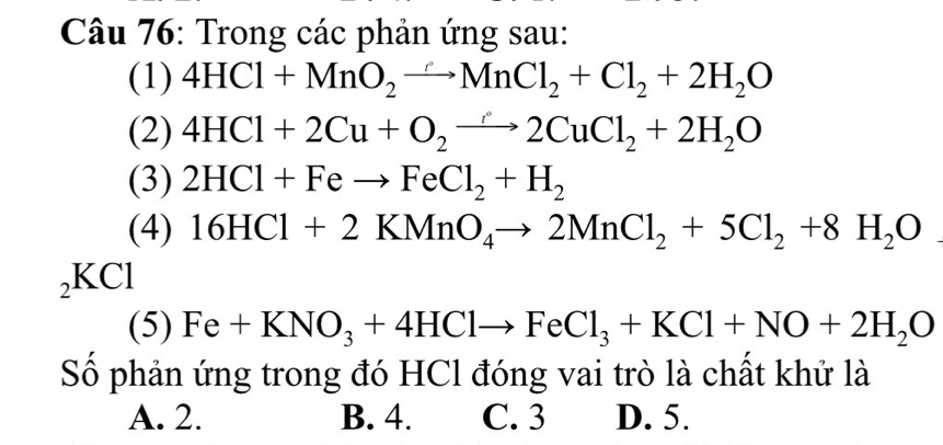 Trong các phản ứng sau:
(1) 4HCl+MnO_2to MnCl_2+Cl_2+2H_2O
(2) 4HCl+2Cu+O_2to 2CuCl_2+2H_2O
(3) 2HCl+Feto FeCl_2+H_2
(4) 16HCl+2KMnO_4to 2MnCl_2+5Cl_2+8H_2O
₂KCl
(5) Fe +KNO_3+4HClto FeCl_3+KCl+NO+2H_2O
Số phản ứng trong đó HCl đóng vai trò là chất khử là
A. 2. B. 4. C. 3 D. 5.