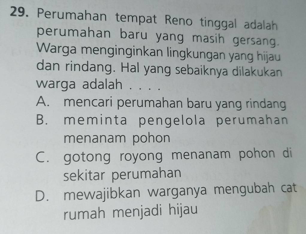 Perumahan tempat Reno tinggal adalah
perumahan baru yang masih gersang.
Warga menginginkan lingkungan yang hijau
dan rindang. Hal yang sebaiknya dilakukan
warga adalah . . . . .
A. mencari perumahan baru yang rindang
B. meminta pengelola perumahan
menanam pohon
C. gotong royong menanam pohon di
sekitar perumahan
D. mewajibkan warganya mengubah cat
rumah menjadi hijau