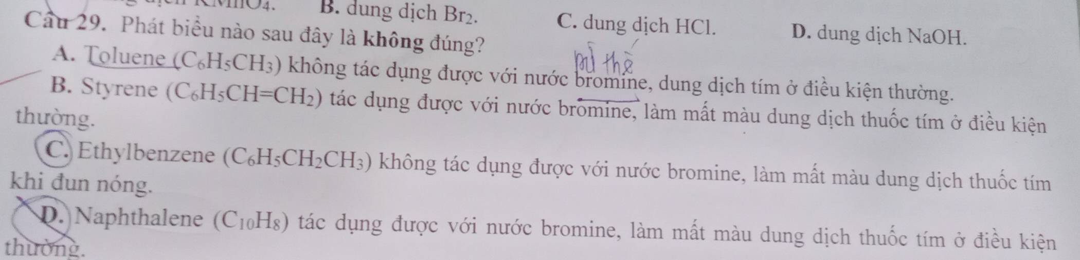 B. dung dịch Br_2.
C. dung dịch HCl. D. dung dịch NaOH.
Cầu 29. Phát biểu nào sau đây là không đúng?
A. Toluene (C_6H_5CH_3) không tác dụng được với nước bromine, dung dịch tím ở điều kiện thường.
B. Styrene (C_6H_5CH=CH_2) tác dụng được với nước bromine, làm mất màu dung dịch thuốc tím ở điều kiện
thường.
C. Ethylbenzene (C_6H_5CH_2CH_3) không tác dụng được với nước bromine, làm mất màu dung dịch thuốc tím
khi đun nóng.
D. Naphthalene (C_10H_8) tác dụng được với nước bromine, làm mất màu dung dịch thuốc tím ở điều kiện
thường.