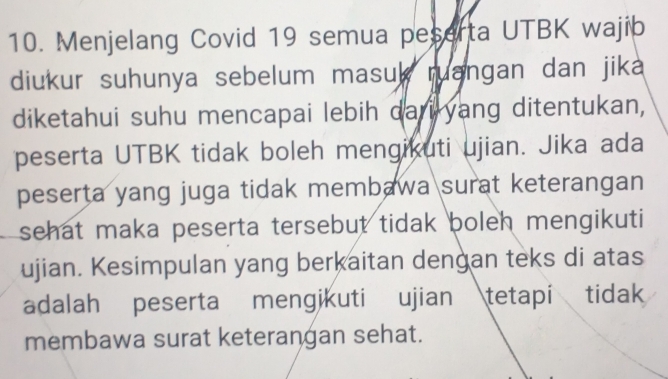 Menjelang Covid 19 semua peserta UTBK wajib 
diukur suhunya sebelum masuk ruangan dan jika 
diketahui suhu mencapai lebih dari yang ditentukan, 
peserta UTBK tidak boleh mengikuti ujian. Jika ada 
peserta yang juga tidak membawa surat keterangan 
sehat maka peserta tersebut tidak boleh mengikuti 
ujian. Kesimpulan yang berkaitan dengan teks di atas 
adalah peserta mengikuti ujian tetapi tidak 
membawa surat keterangan sehat.