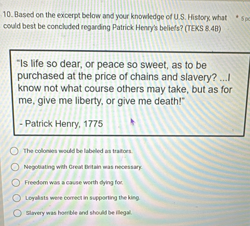 Based on the excerpt below and your knowledge of U.S. History, what * 5 pc
could best be concluded regarding Patrick Henry's beliefs? (TEKS 8.4B)
“Is life so dear, or peace so sweet, as to be
purchased at the price of chains and slavery? ...I
know not what course others may take, but as for
me, give me liberty, or give me death!"
- Patrick Henry, 1775
The colonies would be labeled as traitors.
Negotiating with Great Britain was necessary.
Freedom was a cause worth dying for.
Loyalists were correct in supporting the king.
Slavery was horrible and should be illegal.