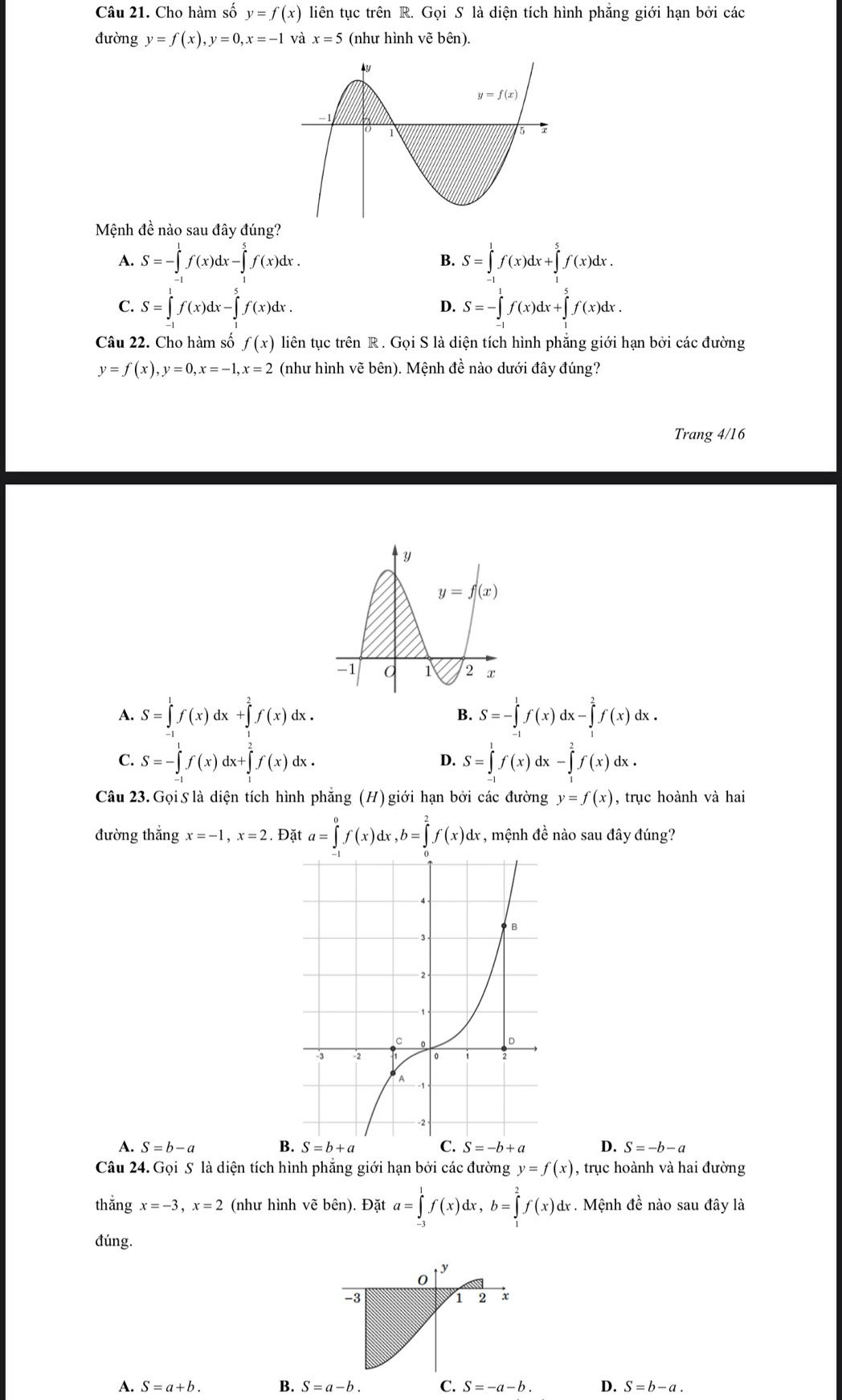 Cho hàm số y=f(x) liên tục trên R. Gọi S là diện tích hình phẳng giới hạn bởi các
đường y=f(x),y=0,x=-1 và x=5 (như hình vẽ bên).
Mệnh đề nào sau đây đúng?
A. S=-∈tlimits _(-1)^1f(x)dx-∈tlimits _1^(5f(x)dx. S=∈tlimits ^1)f(x)dx+∈t^5f(x^5f(x)dx.
B.
C. S=∈tlimits _(-1)^1f(x)dx-∈tlimits _1^5f(x)dx. S=-∈tlimits _(-1)^1f(x)dx+∈tlimits _1^5f(x)dx.
D.
Câu 22. Cho hàm số f(x) liên tục trên R . Gọi S là diện tích hình phẳng giới hạn bởi các đường
y=f(x),y=0,x=-1,x=2 (như hình vẽ bên). Mệnh đề nào dưới đây đúng?
Trang 4/16
A. S=∈tlimits _1^1f(x)dx+∈tlimits _2^2f(x)dx. S=-∈tlimits _0^1f(x)dx-∈tlimits _1^2f(x)dx.
B.
C. S=-∈tlimits _(-1)^1f(x)dx+∈tlimits _1^2f(x)dx. S=∈tlimits _(-1)^1f(x)dx-∈tlimits _1^2f(x)dx
D.
Câu 23.Gọi S là diện tích hình phăng (H) giới hạn bởi các đường y=f(x) , trục hoành và hai
đường thắng x=-1,x=2. Đặt a=∈tlimits _0^0f(x)dx,b=∈tlimits _0^2f(x)dx :, mệnh đề nào sau đây đúng?
A. S=b-a B D. S=-b-a
Câu 24. Gọi S là diện tích hình phẳng giới hạn bởi các đường y=f(x) , trục hoành và hai đường
thắng x=-3,x=2 (như hình vẽ bên). Đặt a=∈tlimits _(-3)^1f(x)dx,b=∈tlimits _1^2f(x)d dr  Mệnh đề nào sau đây là
đúng.
y
0
-3
1 2 x
A. S=a+b. B. S=a-b. C. S=-a-b. D. S=b-a
