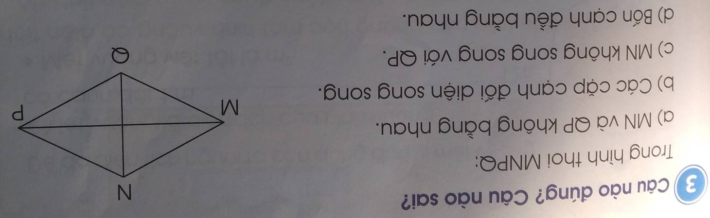 Câu nào đúng? Câu nào sai?
Trong hình thoi MNPQ:
a) MN và QP không bằng nhau.
b) Các cặp cạnh đối diện song song.
c) MN không song song với QP.
d) Bốn cạnh đều bằng nhau.