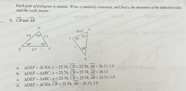 Each pair of polygons is similar. Write a similarity statement, and find x, the measures of the indicated sides,
and the scale factor.
_6. overline CB and overline AB

a. △ DEFsim △ CBA;x=25.74;overline CB=25.74;overline AB=26.13;3.9
b. △ DEFsim △ ABC;x=25.74;overline CB=25.74;overline AB=26.13
c. △ DEFsim △ ABC;x=25.74;overline CB=25.74;overline AB=26.13;3.9
d. △ DEFsim △ CBA;overline CB=25.74;overline AB=26.13;3.9