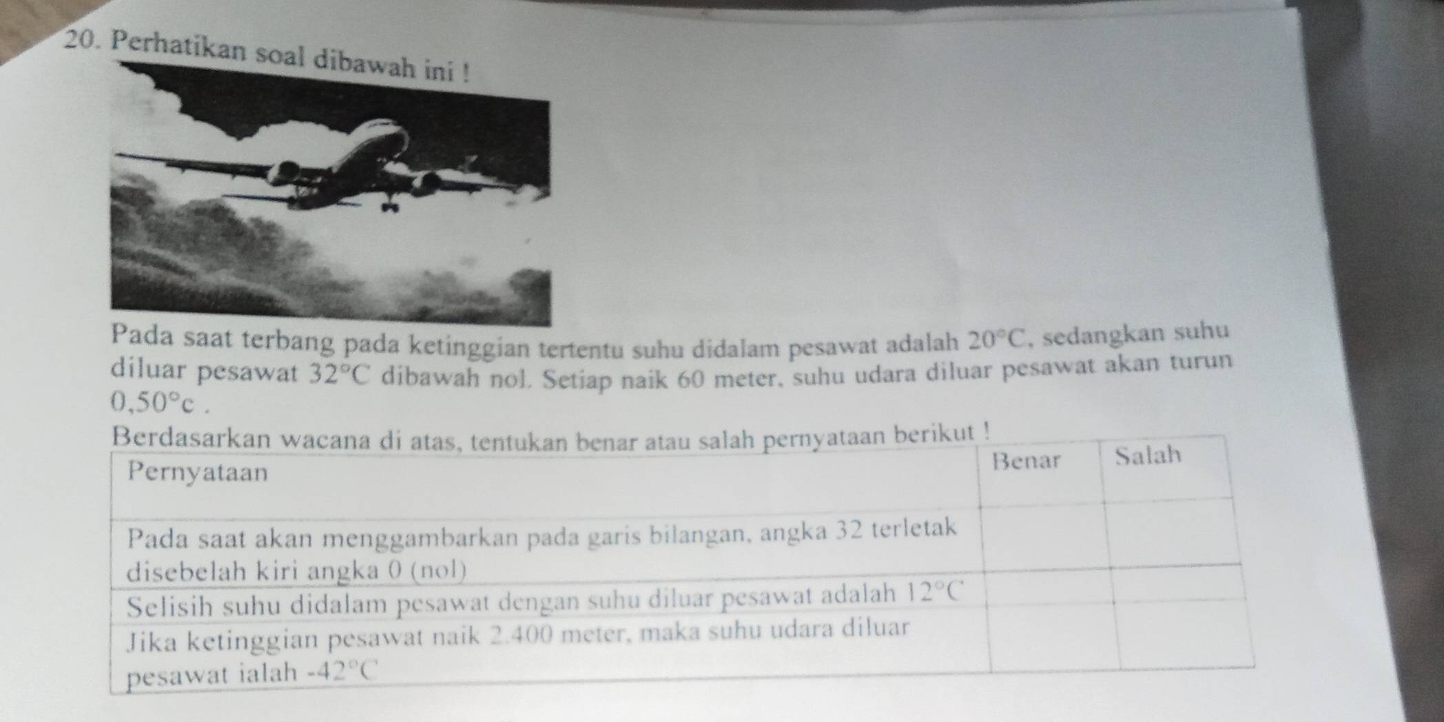 Perhatikan soal dibawah ini !
aat terbang pada ketinggian tertentu suhu didalam pesawat adalah 20°C , sedangkan suhu
diluar pesawat 32°C dibawah nol. Setiap naik 60 meter, suhu udara diluar pesawat akan turun
0,50°c.