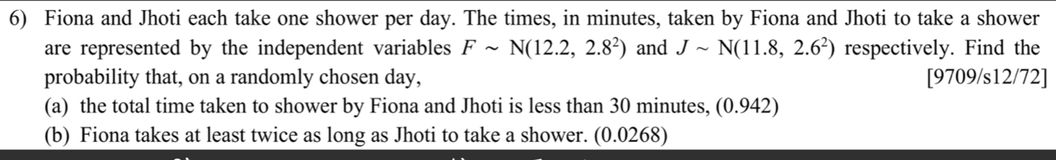 Fiona and Jhoti each take one shower per day. The times, in minutes, taken by Fiona and Jhoti to take a shower 
are represented by the independent variables Fsim N(12.2,2.8^2) and Jsim N(11.8,2.6^2) respectively. Find the 
probability that, on a randomly cho sen day, [9709/s12/72] 
(a) the total time taken to shower by Fiona and Jhoti is less than 30 minutes, (0.942) 
(b) Fiona takes at least twice as long as Jhoti to take a shower. (0.0268)