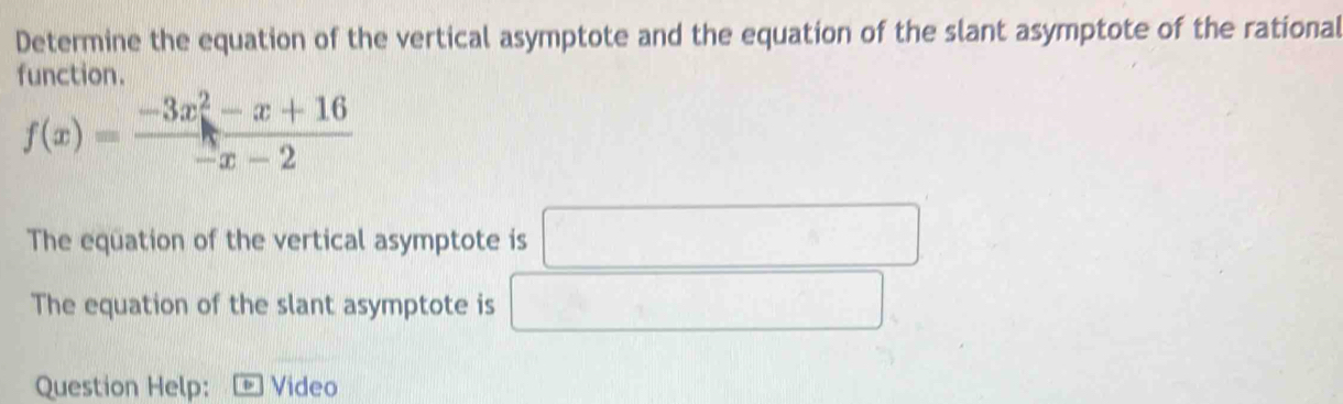 Determine the equation of the vertical asymptote and the equation of the slant asymptote of the rational 
function.
f(x)= (-3x^2-x+16)/-x-2 
The equation of the vertical asymptote is □ 
The equation of the slant asymptote is°
Question Help: + Video