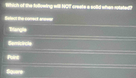Which of the following will NOT create a solid when rotated?
Select the correct answer
Triangle
Semicircle
Point
Square