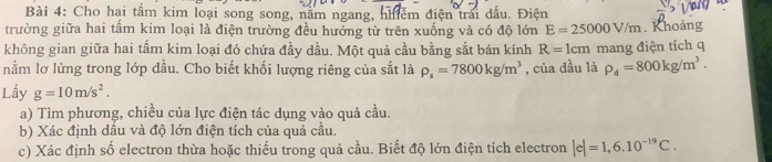 Cho hai tấm kim loại song song, nằm ngang, nhiễm điện trái dấu. Điện 
trường giữa hai tấm kim loại là điện trường đều hưởng từ trên xuống và có độ lớn E=25000V/m. Khoảng 
không gian giữa hai tầm kim loại đó chứa đầy dầu. Một quả cầu bằng sắt bán kính R=1cm
nằm lơ lửng trong lớp dầu. Cho biết khối lượng riêng của sắt là rho _s=7800kg/m^3 , của dầu là mang điện tích q
rho _d=800kg/m^3. 
Lấy g=10m/s^2. 
a) Tìm phương, chiều của lực điện tác dụng vào quả cầu. 
b) Xác định dầu và độ lớn điện tích của quả cầu. 
c) Xác định số electron thừa hoặc thiếu trong quả cầu. Biết độ lớn điện tích electron |e|=1,6.10^(-19)C.