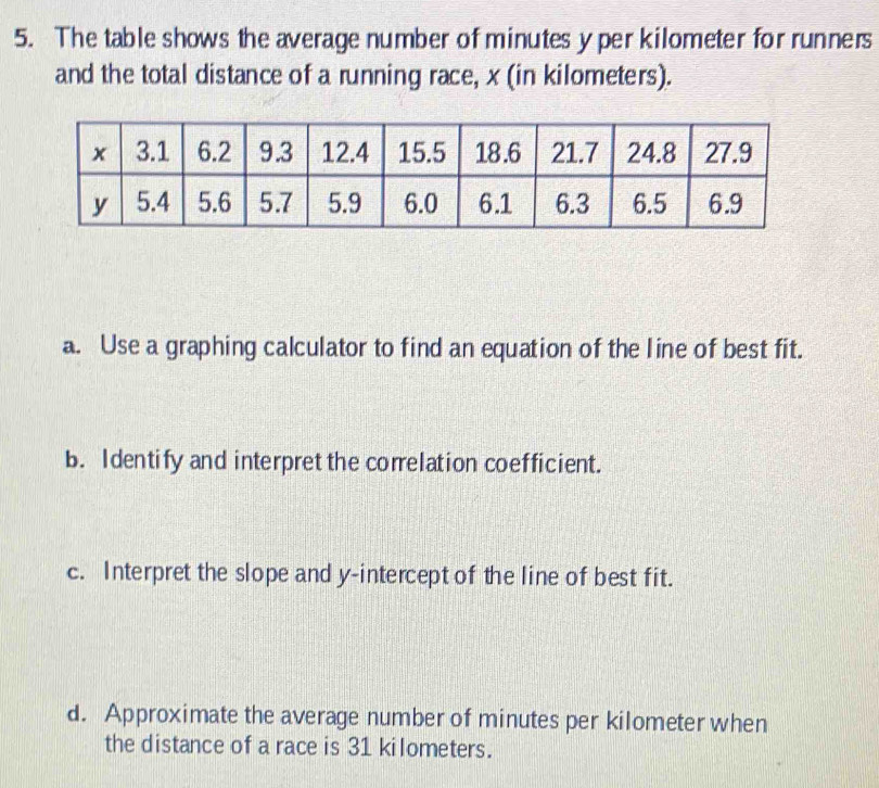 The table shows the average number of minutes y per kilometer for runners 
and the total distance of a running race, x (in kilometers). 
a. Use a graphing calculator to find an equation of the line of best fit. 
b. Identify and interpret the correlation coefficient. 
c. Interpret the slope and y-intercept of the line of best fit. 
d. Approximate the average number of minutes per kilometer when 
the distance of a race is 31 kilometers.