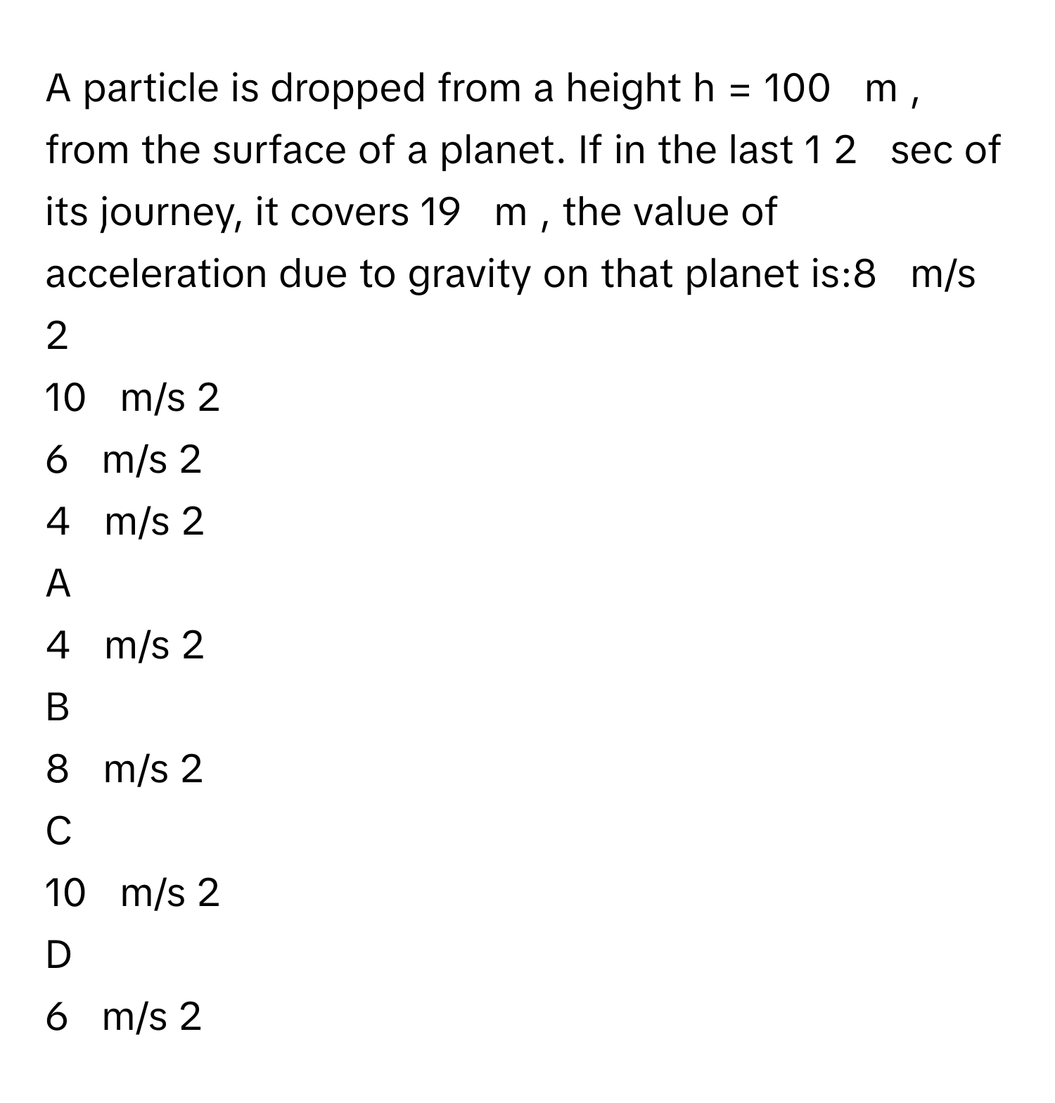 A particle is dropped from a height h  =  100     m     , from the surface of a planet. If in the last 1   2            sec      of its journey, it covers 19     m     , the value of acceleration due to gravity on that planet is:8     m/s   2       
10     m/s   2       
6     m/s   2       
4     m/s   2       

A  
4     m/s   2        


B  
8     m/s   2        


C  
10     m/s   2        


D  
6     m/s   2