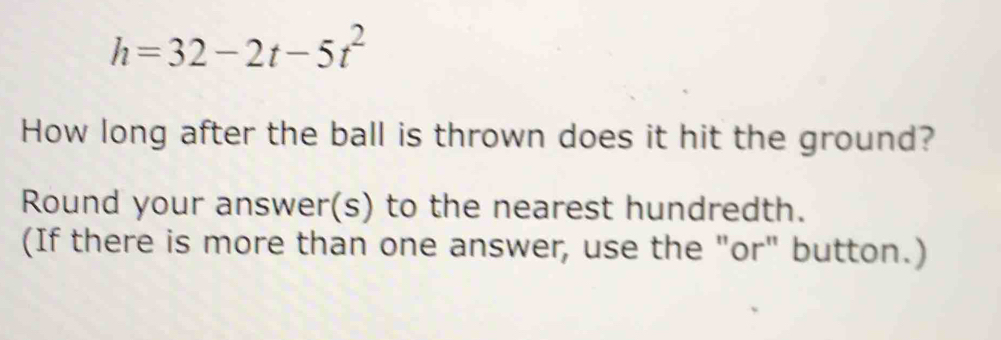 h=32-2t-5t^2
How long after the ball is thrown does it hit the ground? 
Round your answer(s) to the nearest hundredth. 
(If there is more than one answer, use the "or" button.)