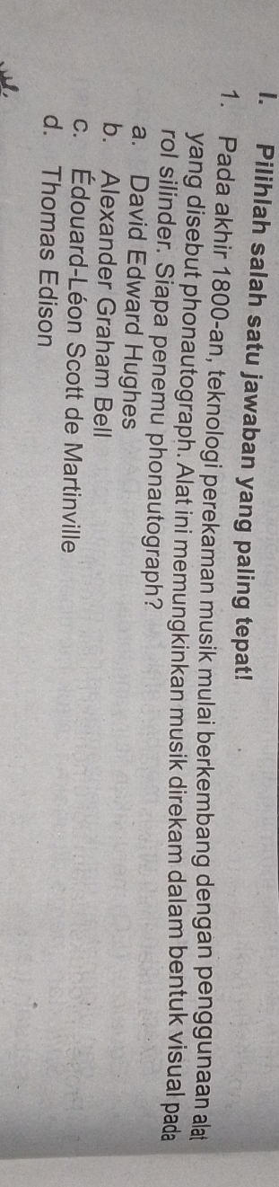 Pilihlah salah satu jawaban yang paling tepat!
1. Pada akhir 1800 -an, teknologi perekaman musik mulai berkembang dengan penggunaan alt
yang disebut phonautograph. Alat ini memungkinkan musik direkam dalam bentuk visual pada
rol silinder. Siapa penemu phonautograph?
a. David Edward Hughes
b. Alexander Graham Bell
c. Édouard-Léon Scott de Martinville
d. Thomas Edison