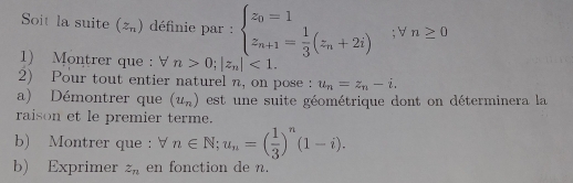 Soit la suite (z_n) définie par : beginarrayl z_0=1 z_n+1= 1/3 (z_n+2i)endarray. ;forall n≥ 0
1) Montrer que : V n>0; |z_n|<1</tex>. 
2) Pour tout entier naturel n, on pose : u_n=z_n-i. 
a) Démontrer que (u_n) est une suite géométrique dont on déterminera la 
raison et le premier terme. 
b) Montrer que : forall n∈ N; u_n=( 1/3 )^n(1-i). 
b) Exprimer z_n en fonction de n.