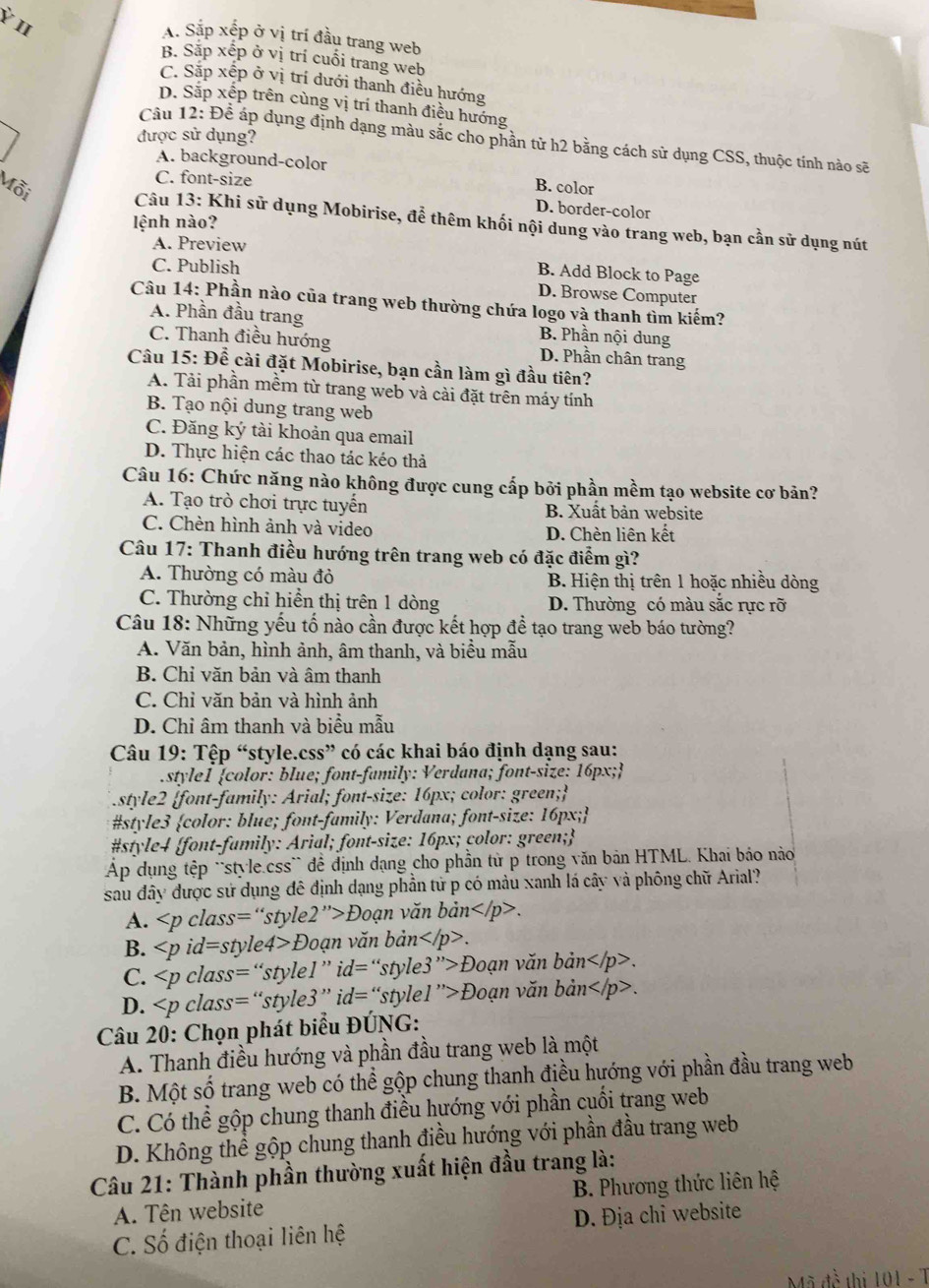 Ỷ I
A. Sắp xếp ở vị trí đầu trang web
B. Sắp xếp ở vị trí cuối trang web
C. Sặp xệp ở vị trí dưới thanh điều hướng
D. Sắp xếp trên cùng vị trí thanh điều hướng
được sử dụng?
Câu 12: Để áp dụng định dạng màu sắc cho phần tử h2 bằng cách sử dụng CSS, thuộc tính nào sẽ
A. background-color
C. font-size
B. color
D. border-color
Mỗi  Câu 13: Khi sử dụng Mobirise, để thêm khối nội dung vào trang web, bạn cần sử dụng nút
lệnh nào?
A. Preview
C. Publish
B. Add Block to Page
D. Browse Computer
Câu 14: Phần nào của trang web thường chứa logo và thanh tìm kiếm?
A. Phần đầu trang B. Phần nội dung
C. Thanh điều hướng D. Phần chân trang
Câu 15: Để cài đặt Mobirise, bạn cần làm gì đầu tiên?
A. Tải phần mềm từ trang web và cài đặt trên máy tính
B. Tạo nội dung trang web
C. Đăng ký tài khoản qua email
D. Thực hiện các thao tác kéo thả
Câu 16: Chức năng nào không được cung cấp bởi phần mềm tạo website cơ bản?
A. Tạo trò chơi trực tuyến B. Xuât bản website
C. Chèn hình ảnh và video D. Chèn liên kết
Câu 17: Thanh điều hướng trên trang web có đặc điểm gì?
A. Thường có màu đỏ B. Hiện thị trên 1 hoặc nhiều dòng
C. Thường chỉ hiển thị trên 1 dòng D. Thường có màu sắc rực rỡ
Câu 18: Những yếu tố nào cần được kết hợp đề tạo trang web báo tường?
A. Văn bản, hình ảnh, âm thanh, và biểu mẫu
B. Chỉ văn bản và âm thanh
C. Chỉ văn bản và hình ảnh
D. Chỉ âm thanh và biểu mẫu
Câu 19: Tệp “style.css” có các khai báo định dạng sau:
style1 color: blue; font-family: Verdana; font-size: 16px;
style2 font-family: Arial; font-size: 16px; color: green;
#style3 color: blue; font-family: Verdana; font-size: 16px;
#style4 font-family: Arial; font-size: 16px; color: green;
Áp dụng tệp 'style.css` để định dạng cho phần từ p trong văn bản HTML. Khai báo nào
sau đây được sử dụng đê định dạng phần tử p có màu xanh lá cây và phông chữ Arial?
A. class=“style2”>Đoạn văn bản.
B. id=style4>Đoạn văn bản+ .
C. Đoạn văn bản.
D. Đoạn văn bản.
Câu 20: Chọn phát biểu ĐÚNG:
A. Thanh điều hướng và phần đầu trang web là một
B. Một số trang web có thể gộp chung thanh điều hướng với phần đầu trang web
C. Có thể gộp chung thanh điều hướng với phần cuối trang web
D. Không thể gộp chung thanh điều hướng với phần đầu trang web
Câu 21: Thành phần thường xuất hiện đầu trang là:
A. Tên website B. Phương thức liên hệ
C. Số điện thoại liên hệ D. Địa chi website
Mã đề thị 101 - T