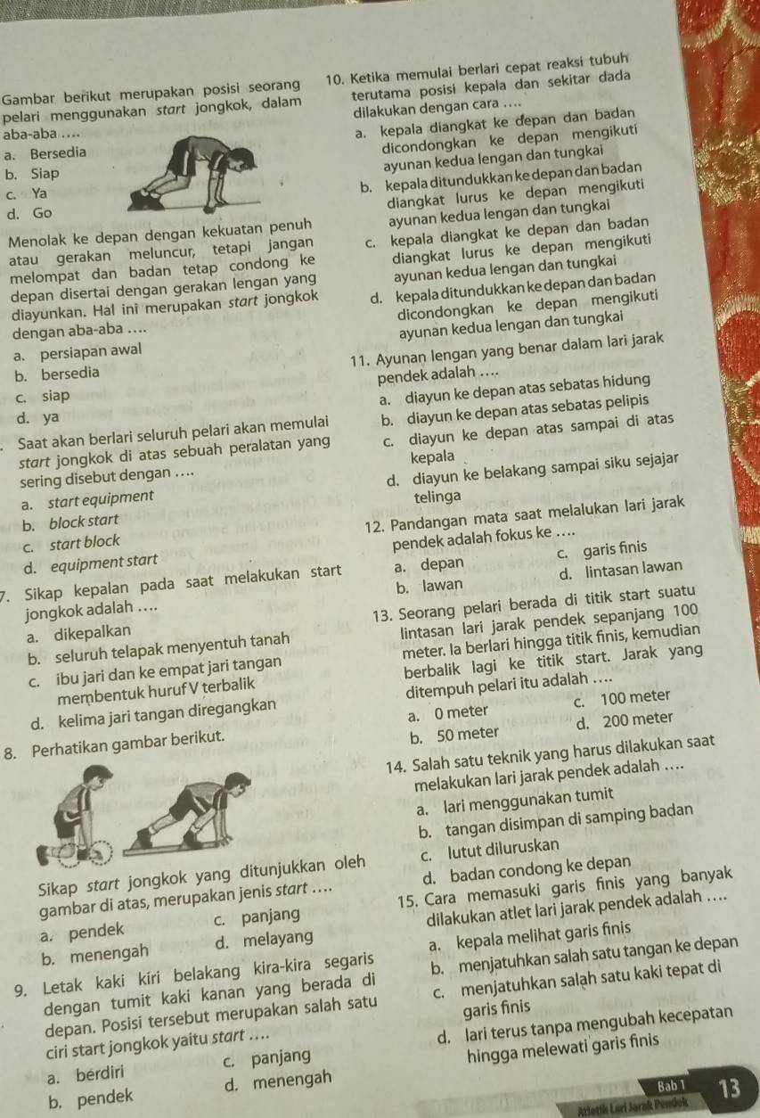 Gambar berikut merupakan posisi seoran 10. Ketika memulai berlari cepat reaksi tubuh
pelari menggunakan start jongkok, dalam terutama posisi kepala dan sekitar dada
dilakukan dengan cara ....
aba-aba ....
a. kepala diangkat ke depan dan badan
a. Bersedia
dicondongkan ke depan mengikuti
b. Siap
ayunan kedua lengan dan tungkai
b. kepala ditundukkan ke depan dan badan
c. Ya
diangkat lurus ke depan mengikuti
d. Go
Menolak ke depan dengan kekuatan penuh ayunan kedua lengan dan tungkai
atau gerakan meluncur, tetapi jangan c. kepala diangkat ke depan dan badan
melompat dan badan tetap condong ke diangkat lurus ke depan mengikuti
depan disertai dengan gerakan lengan yang ayunan kedua lengan dan tungkai
diayunkan. Hal ini merupakan start jongkok d. kepala ditundukkan ke depan dan badan
dicondongkan ke depan mengikuti
dengan aba-aba …..
a. persiapan awal ayunan kedua lengan dan tungkai
11. Ayunan lengan yang benar dalam lari jarak
b. bersedia
c. siap pendek adalah ….
a. diayun ke depan atas sebatas hidung
d. ya
Saat akan berlari seluruh pelari akan memulai b. diayun ke depan atas sebatas pelipis
start jongkok di atas sebuah peralatan yang c. diayun ke depan atas sampai di atas
sering disebut dengan .... kepala
a. start equipment d. diayun ke belakang sampai siku sejajar
telinga
b. block start
12. Pandangan mata saat melalukan lari jarak
c. start block
d. equipment start pendek adalah fokus ke …..
7. Sikap kepalan pada saat melakukan start a. depan c. garis finis
jongkok adalah .... b. lawan d. lintasan lawan
a. dikepalkan 13. Seorang pelari berada di titik start suatu
b. seluruh telapak menyentuh tanah lintasan lari jarak pendek sepanjang 100
c. ibu jari dan ke empat jari tangan meter. Ia berlari hingga titik finis, kemudian
membentuk huruf V terbalik berbalik lagi ke titik start. Jarak yang
d. kelima jari tangan diregangkan ditempuh pelari itu adalah ....
8. Perhatikan gambar berikut. a. 0 meter c. 100 meter
b. 50 meter d. 200 meter
14. Salah satu teknik yang harus dilakukan saat
melakukan lari jarak pendek adalah ....
a. lari menggunakan tumit
b. tangan disimpan di samping badan
Sikap start jongkok yang ditunjukkan oleh c. lutut diluruskan
gambar di atas, merupakan jenis start …. d. badan condong ke depan
a. pendek c. panjang 15. Cara memasuki garis finis yang banyak
b. menengah d. melayang dilakukan atlet lari jarak pendek adalah ....
9. Letak kaki kiri belakang kira-kira segaris a. kepala melihat garis finis
dengan tumit kaki kanan yang berada di b. menjatuhkan salah satu tangan ke depan
depan. Posisi tersebut merupakan salah satu c. menjatuhkan salạh satu kaki tepat di
ciri start jongkok yaitu start .... garis finis
a. berdiri c. panjang d. lari terus tanpa mengubah kecepatan
b. pendek d. menengah hingga melewati garis finis
Bab 1
Atletik Lari Jorak Pendok 13