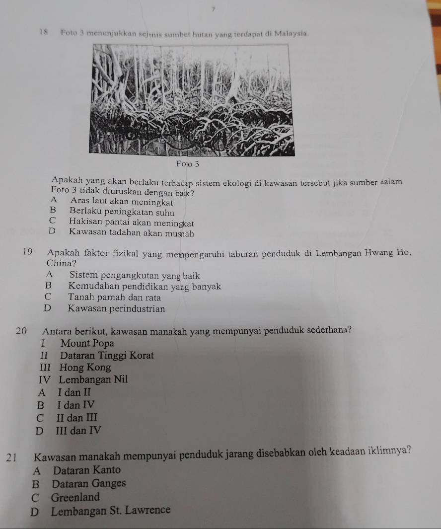 Foto 3 menunjukkan sejenis sumber hutan yang terdapat di Malaysia.
Foto 3
Apakah yang akan berlaku terhadıp sistem ekologi di kawasan tersebut jika sumber áalam
Foto 3 tidak diuruskan dengan baik?
A Aras laut akan meningkat
B Berlaku peningkatan suhu
C Hakisan pantai akan meningat
D Kawasan tadahan akan mushah
19 Apakah faktor fizikal yang mempengaruhi taburan penduduk di Lembangan Hwang Ho,
China?
A Sistem pengangkutan yang baik
B Kemudahan pendidikan yang banyak
C Tanah pamah dan rata
D Kawasan perindustrian
20 Antara berikut, kawasan manakah yang mempunyai penduduk sederhana?
I Mount Popa
II Dataran Tinggi Korat
III Hong Kong
IV Lembangan Nil
A I dan II
B I dan IV
C II dan III
D III dan IV
21 Kawasan manakah mempunyai penduduk jarang disebabkan oleh keadaan iklimnya?
A Dataran Kanto
B Dataran Ganges
C Greenland
D Lembangan St. Lawrence