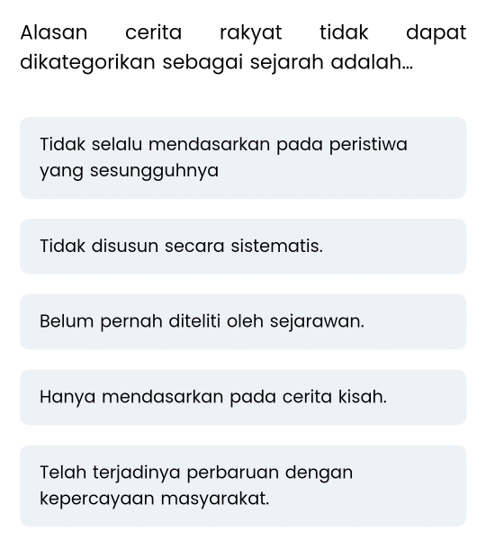 Alasan cerita rakyat tidak dapat
dikategorikan sebagai sejarah adalah...
Tidak selalu mendasarkan pada peristiwa
yang sesungguhnya
Tidak disusun secara sistematis.
Belum pernah diteliti oleh sejarawan.
Hanya mendasarkan pada cerita kisah.
Telah terjadinya perbaruan dengan
kepercayaan masyarakat.