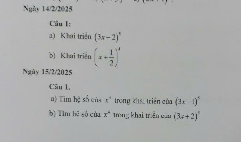 Ngày 14/2/2025 
Câu 1: 
a) Khai triển (3x-2)^5
b) Khai triển (x+ 1/2 )^4
Ngày 15/2/2025 
Câu 1. 
a) Tìm hệ số của x^4 trong khai triển của (3x-1)^5
b) Tìm hệ số của x^4 trong khai triền của (3x+2)^5