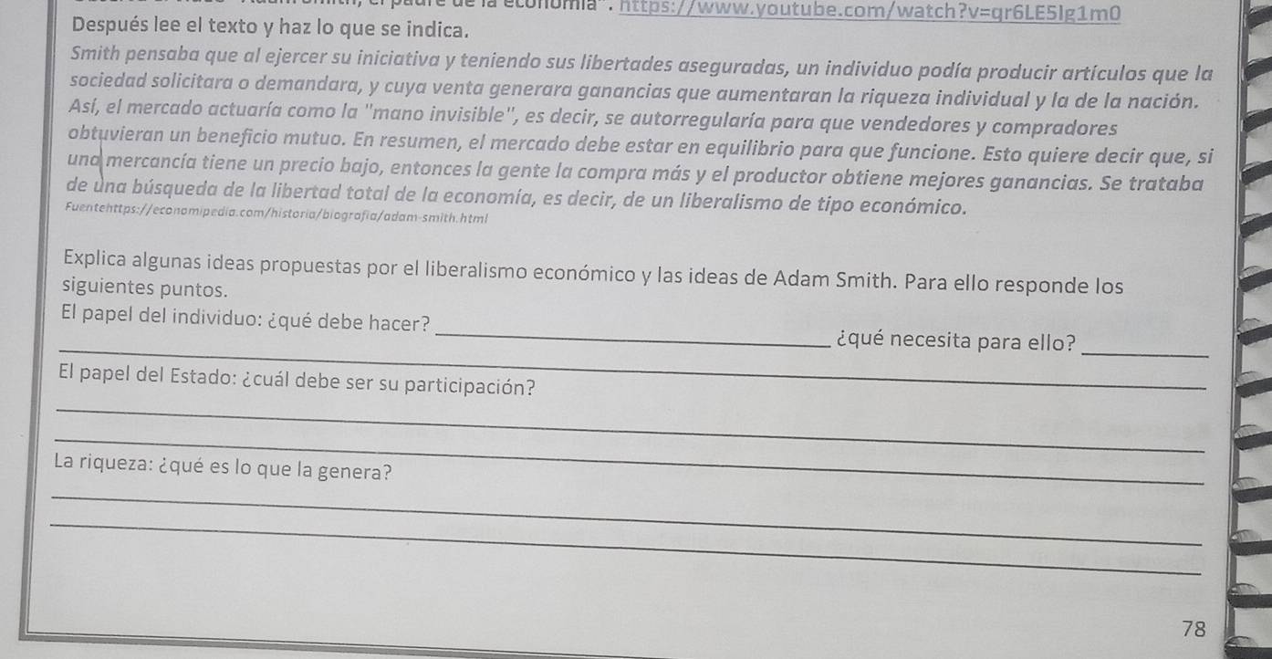 dể la éconumia". https://www.youtube.com/watch?v=qr6LE5lg1m0 
Después lee el texto y haz lo que se indica. 
Smith pensaba que al ejercer su iniciativa y teniendo sus libertades aseguradas, un individuo podía producir artículos que la 
sociedad solicitara o demandara, y cuya venta generara ganancias que aumentaran la riqueza individual y la de la nación. 
Así, el mercado actuaría como la 'mano invisible'', es decir, se autorregularía para que vendedores y compradores 
obtuvieran un beneficio mutuo. En resumen, el mercado debe estar en equilibrio para que funcione. Esto quiere decir que, si 
una mercancía tiene un precio bajo, entonces la gente la compra más y el productor obtiene mejores ganancias. Se trataba 
de una búsqueda de la libertad total de la economía, es decir, de un liberalismo de tipo económico. 
Fuentehttps://economipedia.com/historia/biografía/adam-smith.html 
Explica algunas ideas propuestas por el liberalismo económico y las ideas de Adam Smith. Para ello responde los 
siguientes puntos. 
_ 
El papel del individuo: ¿qué debe hacer? _¿qué necesita para ello?_ 
_ 
El papel del Estado: ¿cuál debe ser su participación? 
_ 
_ 
La riqueza: ¿qué es lo que la genera? 
_
78