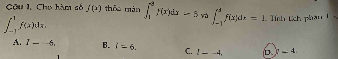 Cho hàm số f(x) thỏa mãn ∈t _1^3f(x)dx=5 và ∈t _(-1)^3f(x)dx=1. Tính tích phân I=
∈t _(-1)^1f(x)dx.
A. I=-6.
B. I=6. D. I=4. 
C. I=-4. 
1