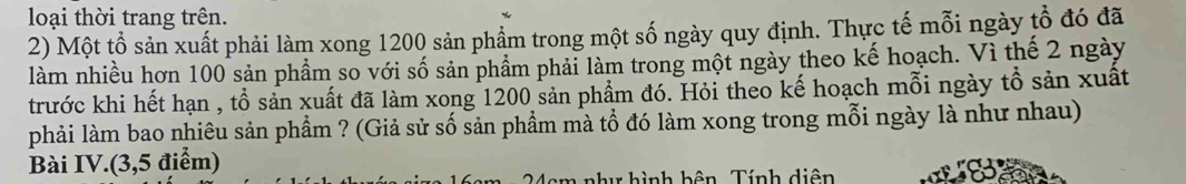 loại thời trang trên. 
2) Một tổ sản xuất phải làm xong 1200 sản phẩm trong một số ngày quy định. Thực tế mỗi ngày tổ đó đã 
làm nhiều hơn 100 sản phẩm so với số sản phẩm phải làm trong một ngày theo kế hoạch. Vì thế 2 ngày 
trước khi hết hạn , tổ sản xuất đã làm xong 1200 sản phẩm đó. Hỏi theo kế hoạch mỗi ngày tổ sản xuất 
phải làm bao nhiêu sản phẩm ? (Giả sử số sản phầm mà tổ đó làm xong trong mỗi ngày là như nhau) 
Bài IV.(3,5 điểm) 
h hình bên Tính diện