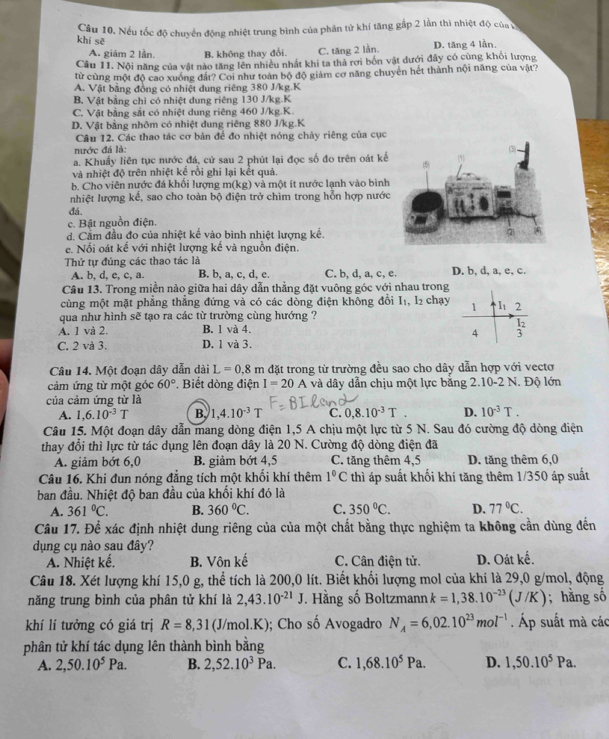 Nếu tốc độ chuyển động nhiệt trung bình của phân tử khí tăng gấp 2 lần thì nhiệt độ của v
khí sẽ
A. giảm 2 lần. B. không thay đổi. C. tăng 2 lần. D. tăng 4 lần.
Cầu 11. Nội năng của vật nào tăng lên nhiều nhất khi ta thả rơi bốn vật dưới đây có cùng khối lượng
từ cùng một độ cao xuống đất? Coi như toàn bộ độ giảm cơ năng chuyên hết thành nội năng của vật?
A. Vật bằng đồng có nhiệt dung riêng 380 J/kg.K
B. Vật bằng chì có nhiệt dung riêng 130 J/kg.K
C. Vật bằng sắt có nhiệt dung riêng 460 J/kg.K.
D. Vật bằng nhôm có nhiệt dung riêng 880 J/kg.K
Câu 12. Các thao tác cơ bản để đo nhiệt nóng chảy riêng của cục
nước đá là: 
a. Khuẩy liên tục nước đá, cứ sau 2 phút lại đọc số đo trên oát kế
và nhiệt độ trên nhiệt kế rồi ghi lại kết quả.
b. Cho viên nước đá khối lượng m(kg) và một ít nước lạnh vào bình
nhiệt lượng kế, sao cho toàn bộ điện trở chìm trong hỗn hợp nước
đá.
c. Bật nguồn điện.
d. Cắm đầu đo của nhiệt kế vào bình nhiệt lượng kế.
e. Nối oát kế với nhiệt lượng kế và nguồn điện.
Thứ tự đúng các thao tác là
A. b, d, e, c, a. B. b, a, c, d, e. C. b, d, a, c, e. D. b, d, a, e, c.
Câu 13. Trong miền nào giữa hai dây dẫn thắng đặt vuông góc với nhau trong
cùng một mặt phẳng thắng đứng và có các dòng điện không đổi I₁, I_2 chạy
qua như hình sẽ tạo ra các từ trường cùng hướng ?
A. 1 và 2. B. 1 và 4.
C. 2 và 3. D. 1 và 3.
Câu 14. Một đoạn dây dẫn dài L=0.8m đặt trong từ trường đều sao cho dây dẫn hợp với vectơ
cảm ứng từ một góc 60°. Biết dòng điện I=20A và dây dẫn chịu một lực bằng 2.10-2 N. Độ lớn
của cảm ứng từ là
A. 1,6.10^(-3)T B. 1,4.10^(-3)T C. 0,8.10^(-3)T. D. 10^(-3)T.
Câu 15. Một đoạn dây dẫn mang dòng điện 1,5 A chịu một lực từ 5 N. Sau đó cường độ dòng điện
thay đổi thì lực từ tác dụng lên đoạn dây là 20 N. Cường độ dòng điện đã
A. giảm bớt 6,0 B. giảm bớt 4,5 C. tăng thêm 4,5 D. tăng thêm 6,0
Câu 16. Khi đun nóng đẳng tích một khối khí thêm 1^0C thì áp suất khối khí tăng thêm 1/350 áp suất
ban đầu. Nhiệt độ ban đầu của khối khí đó là
A. 361°C. B. 360°C. C. 350°C. D. 77°C.
Câu 17. Để xác định nhiệt dung riêng của của một chất bằng thực nghiệm ta không cần dùng đến
dụng cụ nào sau đây?
A. Nhiệt kế. B. Vôn kế C. Cân điện tử. D. Oát kế.
Câu 18. Xét lượng khí 15,0 g, thể tích là 200,0 lít. Biết khối lượng mol của khí là 29,0 g/mol, động
năng trung bình của phân tử khí là 2,43.10^(-21)J. Hằng số Boltzmann k=1,38.10^(-23)(J/K); hằng số
khí lí tưởng có giá trị R=8,31 (J/mol.K); Cho số Avogadro N_A=6,02.10^(23)mol^(-1). Áp suất mà các
phân tử khí tác dụng lên thành bình bằng
A. 2,50.10^5Pa. B. 2,52.10^3Pa. C. 1,68.10^5Pa. D. 1,50.10^5Pa.