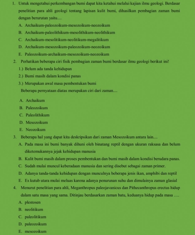 Untuk mengetahui perkembangan bumi dapat kita ketahui melalui kajian ilmu geologi. Berdasar
penelitian para ahli geologi tentang lapisan kulit bumi, dihasilkan pembagian zaman bumi
dengan berurutan yaitu....
A. Archaikum-paleozoikum-mesozoikum-neozoikum
B. Archaikum-paleolithikum-mesolithikum-neolithikum
C. Archaikum-mesolitikum-neolitikum-megalitikum
D. Archaikum-mesozoikum-paleozoikum-neozoikum
E. Paleozoikum-archaikum-mesozoikum-neozoikum
2. Perhatikan beberapa ciri fisik pembagian zaman bumi berdasar ilmu geologi berikut ini!
1.) Belum ada tanda kehidupan
2.) Bumi masih dalam kondisi panas
3.) Merupakan awal masa pembentukan bumi
Beberapa pernyataan diatas merupakan ciri dari zaman....
A. Archaikum
B. Paleozoikum
C. Paleolithikum
D. Mesozoikum
E. Neozoikum
3. Beberapa hal yang dapat kita deskripsikan dari zaman Mesozoikum antara lain....
A. Pada masa ini bumi banyak dihuni oleh binatang reptil dengan ukuran raksasa dan belum
diketemukannya jejak kehidupan manusia
B. Kulit bumi masih dalam proses pembentukan dan bumi masih dalam kondisi berudara panas.
C. Sudah mulai muncul keberadaan manusia dan sering disebut sebagai zaman primer.
D. Adanya tanda-tanda kehidupan dengan munculnya beberapa jenis ikan, amphibi dan reptil
E. Es kutub utara mulai meluas karena adanya penurunan suhu dan dimulainya zaman glasial
4. Menurut penelitian para ahli, Meganthropus paleojavanicus dan Pithecanthropus erectus hidup
dalam satu masa yang sama. Ditinjau berdasarkan zaman batu, keduanya hidup pada masa …..
A. plestosen
B. neolitikum
C. paleolitikum
D. paleozoikum
E. mesozoikum