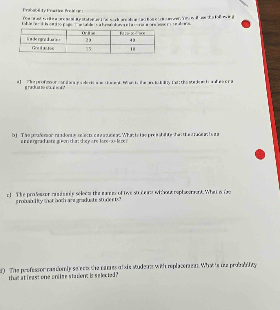 Probability Practice Problem: 
You must write a probability statement for each problem and box each answer. You will use the following 
table for this entire page. The table is a breakdown of a certain professor's students. 
a) The professor randomly selects one student. What is the probability that the student is online or a 
graduate student? 
b) The professor randomly selects one student. What is the probability that the student is an 
undergraduate given that they are face-to-face? 
c) The professor randomly selects the names of two students without replacement. What is the 
probability that both are graduate students? 
d) The professor randomly selects the names of six students with replacement. What is the probability 
that at least one online student is selected?