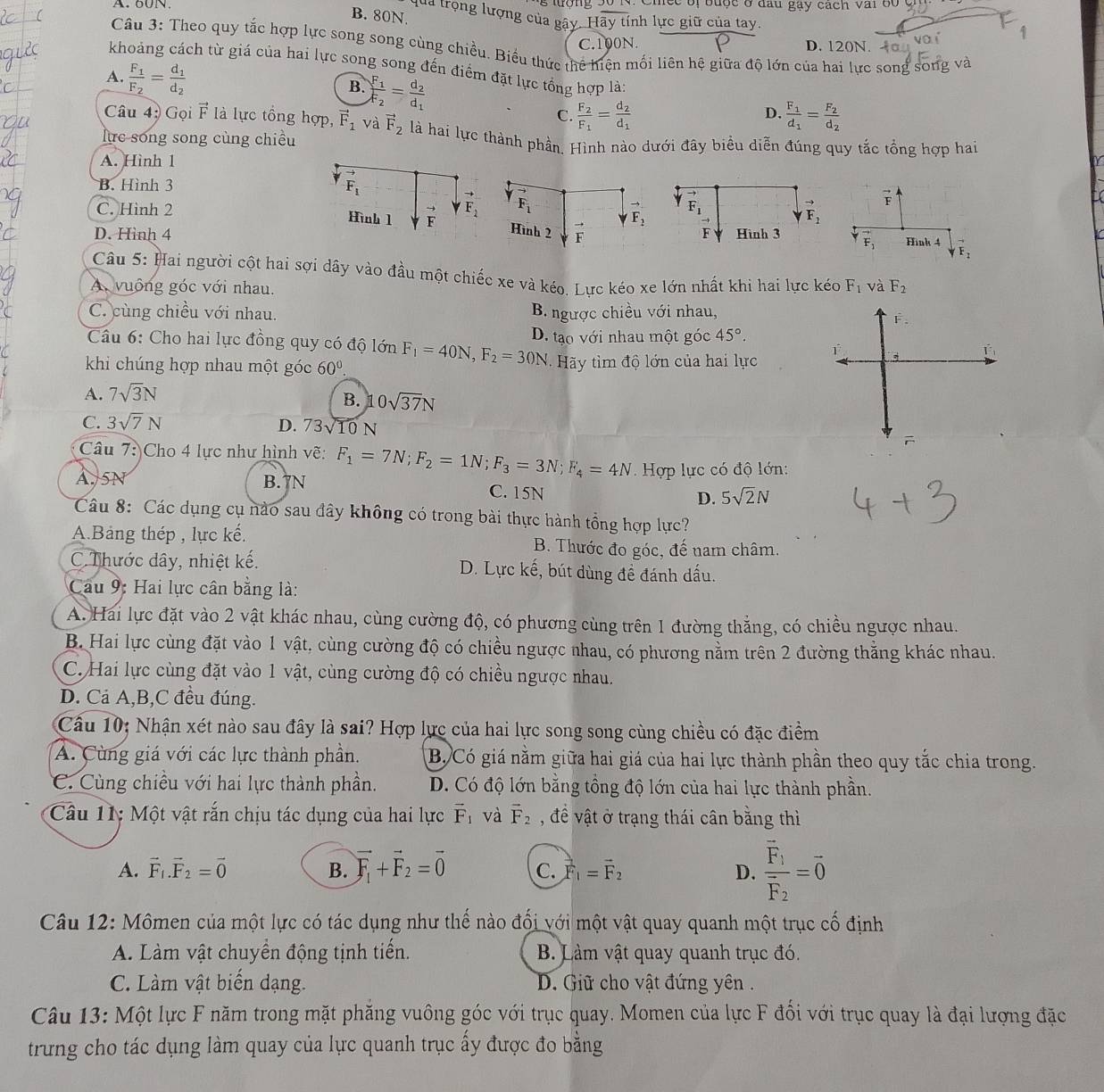 mee of buợe o đầu gay cach vai bo  .
B. 80N.
qua trọng lượng của gây. Hãy tính lực giữ của tay.
C.100N. D. 120N.
Câu 3: Theo quy tắc hợp lực song song cùng chiều. Biểu thức thể hiện mối liên hệ giữa độ lớn của hai lực song song và
khoảng cách từ giá của hai lực song song đến điểm đặt lực tổng hợp là:
A. frac F_1F_2=frac d_1d_2
B. frac F_1F_2=frac d_2d_1 C. frac F_2F_1=frac d_2d_1
Câu 4 Gọi vector F là lực tổng hợp, vector F_1 và vector F_2
D. frac F_1d_1=frac F_2d_2
lực song song cùng chiều là hai lực thành phần. Hình nào dưới đây biểu diễn đúng quy tắc tổng hợp hai
A. Hình 1
B. Hình 3
vector F_1
F_1
to F_1
to
C. Hình 2 Hình 1 F F_2 Hình 2 F
to F_2 vector F
F_2
D. Hình 4 Hình 3 vector F_1 Hink 4 downarrow vector F_2
Câu 5: Hai người cột hai sợi dây vào đầu một chiếc xe và kéo. Lực kéo xe lớn nhất khi hai lực kéo
A. vuông góc với nhau. F_1 và F_2
C. cùng chiều với nhau. B. ngược chiều với nhau,
F.
Câu 6: Cho hai lực đồng quy có độ lớn D. tạo với nhau một góc 45°.
khi chúng hợp nhau một góc 60°. F_1=40N,F_2=30N y tìm độ lớn của hai lực
A. 7sqrt(3)N
B. 0sqrt(37)N
C. 3sqrt(7)N D. 73√10 N
Câu 7: Cho 4 lực như hình vẽ: F_1=7N;F_2=1N;F_3=3N;F_4=4N Hợp lực có độ lớn:
A. 5N B.7N C. 15N D. 5sqrt(2)N
Câu 8: Các dụng cụ nào sau đây không có trong bài thực hành tổng hợp lực?
A.Bảng thép , lực kế. B. Thước đo góc, đế nam châm.
C. Thước dây, nhiệt kế. D. Lực kế, bút dùng đề đánh dấu.
Cau 9: Hai lực cân bằng là:
A. Hai lực đặt vào 2 vật khác nhau, cùng cường độ, có phương cùng trên 1 đường thẳng, có chiều ngược nhau.
B. Hai lực cùng đặt vào 1 vật, cùng cường độ có chiều ngược nhau, có phương nằm trên 2 đường thẳng khác nhau.
C. Hai lực cùng đặt vào 1 vật, cùng cường độ có chiều ngược nhau.
D. Cả A,B,C đều đúng.
Cầu 10; Nhận xét nào sau đây là sai? Hợp lực của hai lực song song cùng chiều có đặc điểm
A. Cùng giá với các lực thành phần. B. Có giá nằm giữa hai giá của hai lực thành phần theo quy tắc chia trong.
C. Cùng chiều với hai lực thành phần. D. Có độ lớn bằng tồng độ lớn của hai lực thành phần.
Câu 11: Một vật rắn chịu tác dụng của hai lực vector F_1 và vector F_2 , đềể vật ở trạng thái cân bằng thì
A. vector F_1.vector F_2=vector 0 B. vector F_1+vector F_2=vector 0 C. vector F_1=vector F_2 D. frac vector F_1vector F_2=vector 0
Câu 12: Mômen của một lực có tác dụng như thế nào đổi với một vật quay quanh một trục cố định
A. Làm vật chuyển động tịnh tiến. B. Làm vật quay quanh trục đó.
C. Làm vật biến dạng.  D. Giữ cho vật đứng yên.
Câu 13: Một lực F năm trong mặt phăng vuông góc với trục quay. Momen của lực F đối với trục quay là đại lượng đặc
trưung cho tác dụng làm quay của lực quanh trục ấy được đo bằng