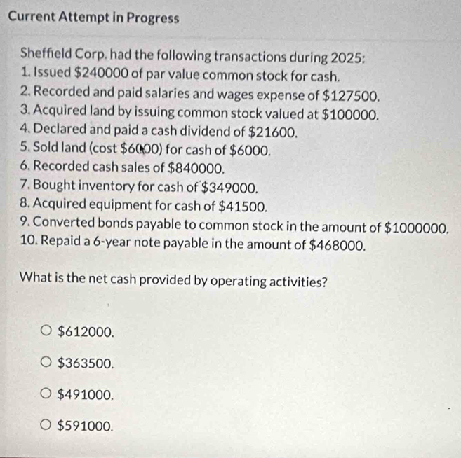 Current Attempt in Progress
Sheffield Corp. had the following transactions during 2025:
1. Issued $240000 of par value common stock for cash.
2. Recorded and paid salaries and wages expense of $127500.
3. Acquired land by issuing common stock valued at $100000.
4. Declared and paid a cash dividend of $21600.
5. Sold land (cost $6000) for cash of $6000.
6. Recorded cash sales of $840000.
7. Bought inventory for cash of $349000.
8. Acquired equipment for cash of $41500.
9. Converted bonds payable to common stock in the amount of $1000000.
10. Repaid a 6-year note payable in the amount of $468000.
What is the net cash provided by operating activities?
$612000.
$363500.
$491000.
$591000.