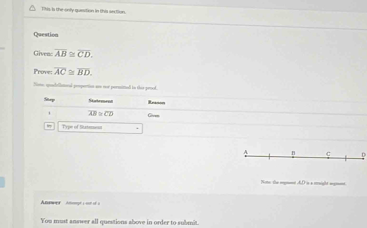 This is the only question in this section. 
Question 
Given: overline AB≌ overline CD. 
Prove: overline AC≌ overline BD. 
Note, quadrilateral propertion ae not permited in this proof, 
Step Statement Reason 
1 overline AB≌ overline CD Given 
try Type of Statement
A B C D
Note: the segment AD is a straight segment. 
Answer Atept's out of a 
You must answer all questions above in order to submit.