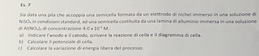 Es. 7 
Sia data una pila che accoppia una semicella formata da un elettrodo di nichel immerso in una soluzione di 
NiSO₄ in condizioni standard, ad una semicella costituita da una lamina di alluminio immersa in una soluzione 
di Al(NO_3)_3 di concentrazione 4.0* 10^(-3)M. 
a) Indicare l’anodo e il catodo, scrivere la reazione di cella e il diagramma di cella. 
b) Calcolare il potenziale di cella. 
c) Calcolare la variazione di energia libera del processo.