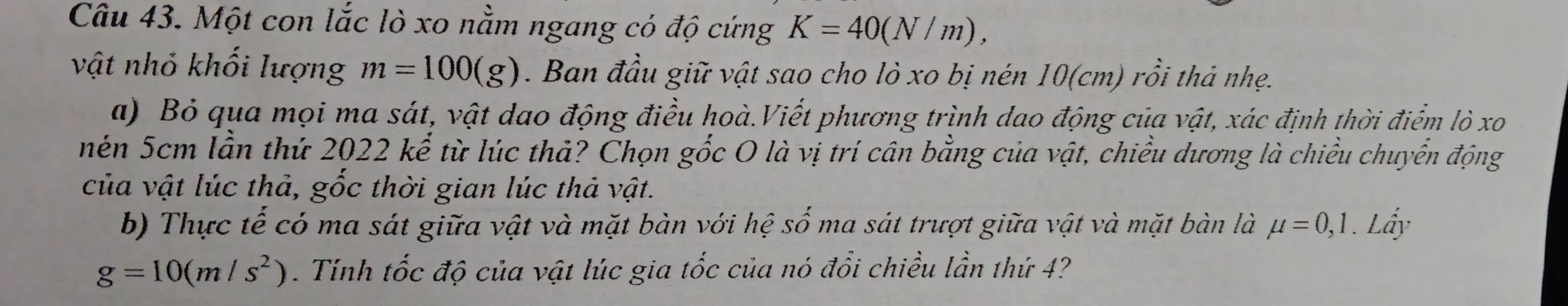 Một con lắc lò xo nằm ngang có độ cứng K=40(N/m), 
vật nhỏ khối lượng m=100(g). Ban đầu giữ vật sao cho lò xo bị nén 10(cm) rồi thả nhẹ. 
a) Bỏ qua mọi ma sát, vật dao động điều hoà.Viết phương trình dao động của vật, xác định thời điểm lò xo 
nên 5cm lần thứ 2022 kể từ lúc thả? Chọn gốc O là vị trí cân bằng của vật, chiều dương là chiều chuyển động 
của vật lúc thả, gốc thời gian lúc thả vật. 
b) Thực tế có ma sát giữa vật và mặt bàn với hệ số ma sát trượt giữa vật và mặt bàn là mu =0,1. Lẩy
g=10(m/s^2). Tính tốc độ của vật lúc gia tốc của nó đổi chiều lần thứ 4?