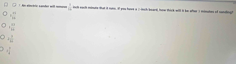 An electric sander will remove  1/16  inch each minute that it runs. If you have a 2-inch board, how thick will it be after 3 minutes of sanding?
1 15/16 
1 13/16 
2 3/16 
1 3/4 