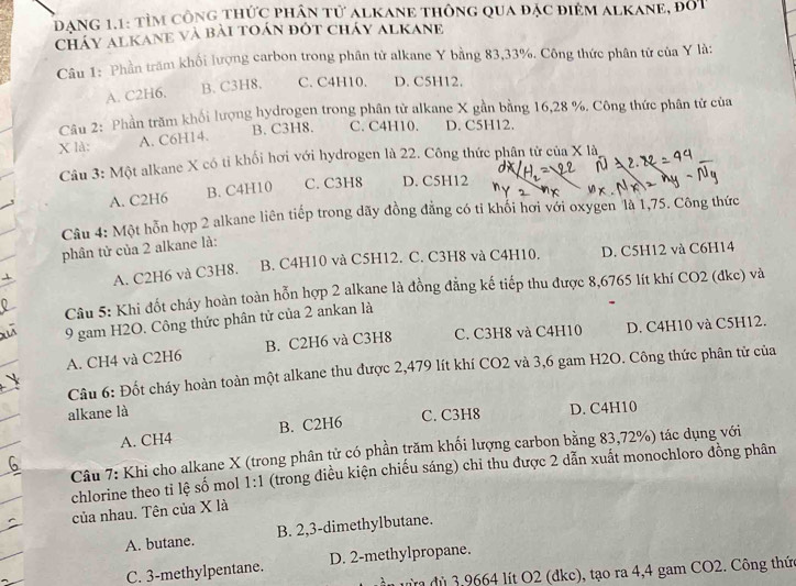 dang 1.1: tìm công thức phân tử alkane thông qua đặc điệm alkane, đốt
Cháy alKanE và bài toán đót cháy alKane
Câu 1: Phần trăm khối lượng carbon trong phân tử alkane Y bằng 83,33%. Công thức phân tử của Y là:
A. C2H6. B. C3H8. C. C4H10. D. C5H12.
Câu 2: Phần trăm khối lượng hydrogen trong phân tử alkane X gần bằng 16,28 %. Công thức phân tử của
X là: A. C6H14. B. C3H8. C. C4H10. D. C5H12.
Câu 3: Một alkane X có tỉ khối hơi với hydrogen là 22. Công thức phân tử của X là,
A. C2H6 B. C4H10 C. C3H8 D. C5H12
Câu 4: Một hỗn hợp 2 alkane liên tiếp trong dãy đồng đẳng có tỉ khổi hơi với oxygen là 1,75. Công thức
phân tử của 2 alkane là:
A. C2H6 và C3H8. B. C4H10 và C5H12. C. C3H8 và C4H10. D. C5H12 và C6H14
Câu 5: Khi đốt cháy hoàn toàn hỗn hợp 2 alkane là đồng đẳng kế tiếp thu được 8,6765 lít khí CO2 (đkc) và
9 gam H2O. Công thức phân tử của 2 ankan là
A. CH4 và C2H6 B. C2H6 và C3H8 C. C3H8 và C4H10 D. C4H10 và C5H12.
Câu 6: Đốt cháy hoàn toàn một alkane thu được 2,479 lít khí CO2 và 3,6 gam H2O. Công thức phân tử của
alkane là C. C3H8 D. C4H10
A. CH4 B. C2H6
Câu 7: Khi cho alkane X (trong phân tử có phần trăm khối lượng carbon bằng 83,72%) tác dụng với
chlorine theo tỉ lệ số mol 1:1 (trong điều kiện chiếu sáng) chi thu được 2 dẫn xuất monochloro đồng phân
của nhau. Tên của X là
A. butane. B. 2,3-dimethylbutane.
C. 3-methylpentane. D. 2-methylpropane.
vừ dủ 3,9664 lít O2 (dkc), tạo ra 4,4 gam CO2. Công thức