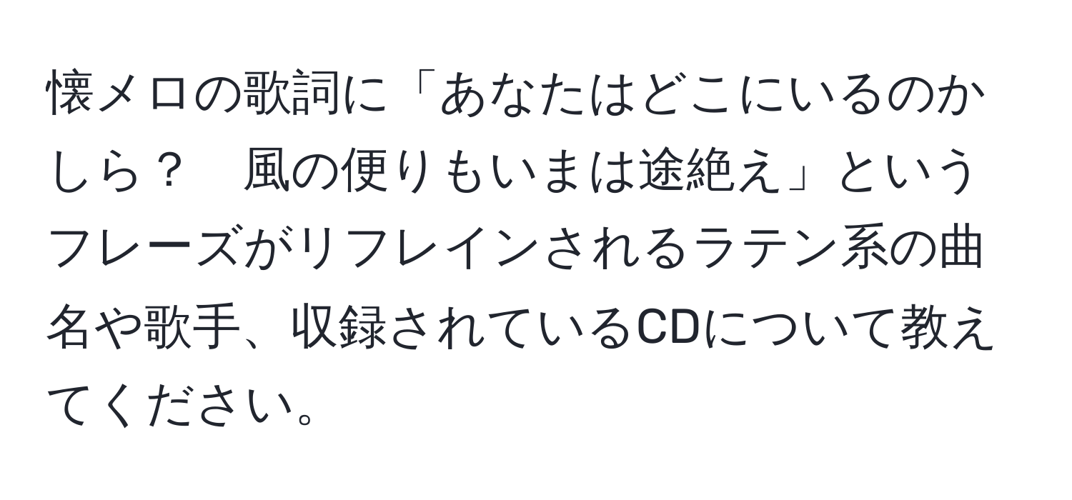 懐メロの歌詞に「あなたはどこにいるのかしら？　風の便りもいまは途絶え」というフレーズがリフレインされるラテン系の曲名や歌手、収録されているCDについて教えてください。