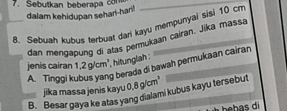 Sebutkan beberapa co 
dalam kehidupan sehari-hari! 
8. Sebuah kubus terbuat dari kayu mempunyai sisi 10 cm
dan mengapung di atas permukaan cairan. Jika massa 
jenis cairan 1,2g/cm^3 , hitunglah : 
A. Tinggi k g berada di bawah permukaan cairan 
jika massa jenis kayu 0,8g/cm^3
B. Besar gaya ke atas yang dialami kubus kayu tersebut 
b d